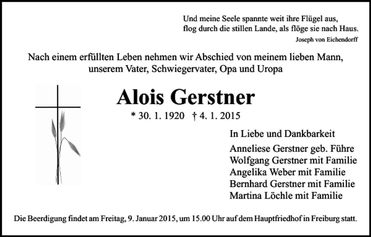 <p>Und meine Seele spannte weit ihre Flügel aus,<br />flog durch die stillen Lande, als flöge sie nach Haus.<br />Joseph von Eichendorff</p><p>Nach einem erfüllten Leben nehmen wir Abschied von meinem lieben Mann,<br />unserem Vater, Schwiegervater, Opa und Uropa</p><p>Alois Gerstner<br />* 30. 1. 1920 † 4. 1. 2015</p><p>In Liebe und Dankbarkeit<br />Anneliese Gerstner geb. Führe<br />Wolfgang Gerstner mit Familie<br />Angelika Weber mit Familie<br />Bernhard Gerstner mit Familie<br />Martina Löchle mit Familie<br />Die Beerdigung findet am Freitag, 9. Januar 2015, um 15.00 Uhr auf dem Hauptfriedhof in Freiburg statt.</p>