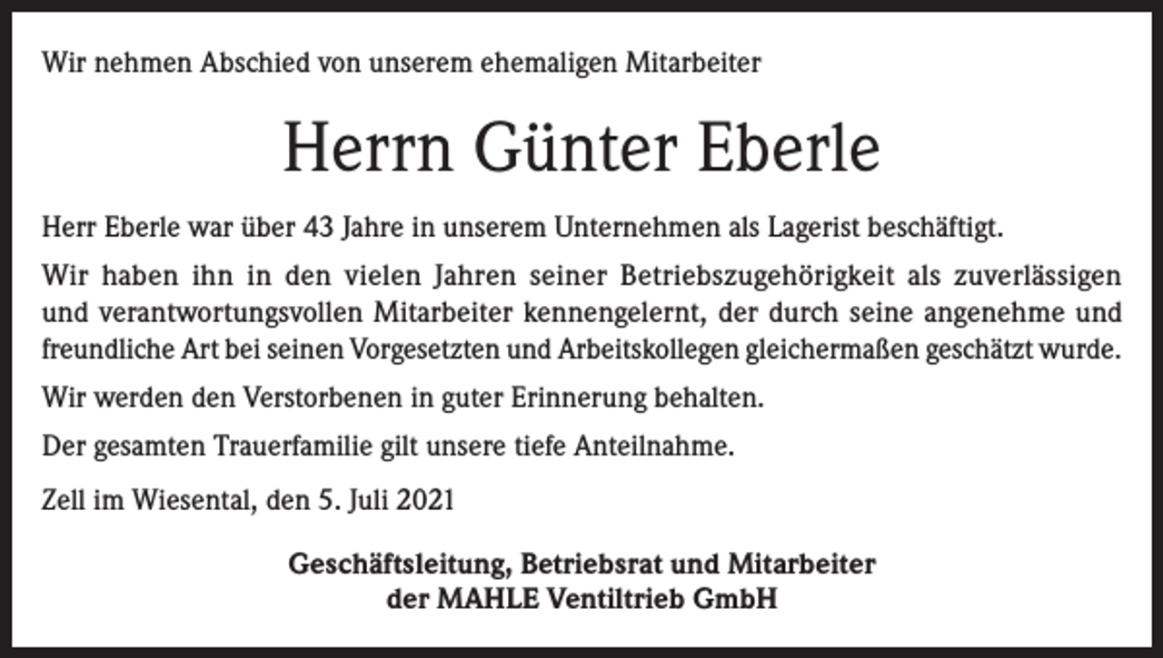 <p>Wir nehmen Abschied von unserem ehemaligen Mitarbeiter</p><p>Herrn Günter Eberle<br />Herr Eberle war über 43 Jahre in unserem Unternehmen als Lagerist beschäftigt.<br />Wir haben ihn in den vielen Jahren seiner Betriebszugehörigkeit als zuverlässigen<br />und verantwortungsvollen Mitarbeiter kennengelernt, der durch seine angenehme und<br />freundliche Art bei seinen Vorgesetzten und Arbeitskollegen gleichermaßen geschätzt wurde.<br />Wir werden den Verstorbenen in guter Erinnerung behalten.<br />Der gesamten Trauerfamilie gilt unsere tiefe Anteilnahme.<br />Zell im Wiesental, den 5. Juli 2021<br />Geschäftsleitung, Betriebsrat und Mitarbeiter<br />der MAHLE Ventiltrieb GmbH</p>