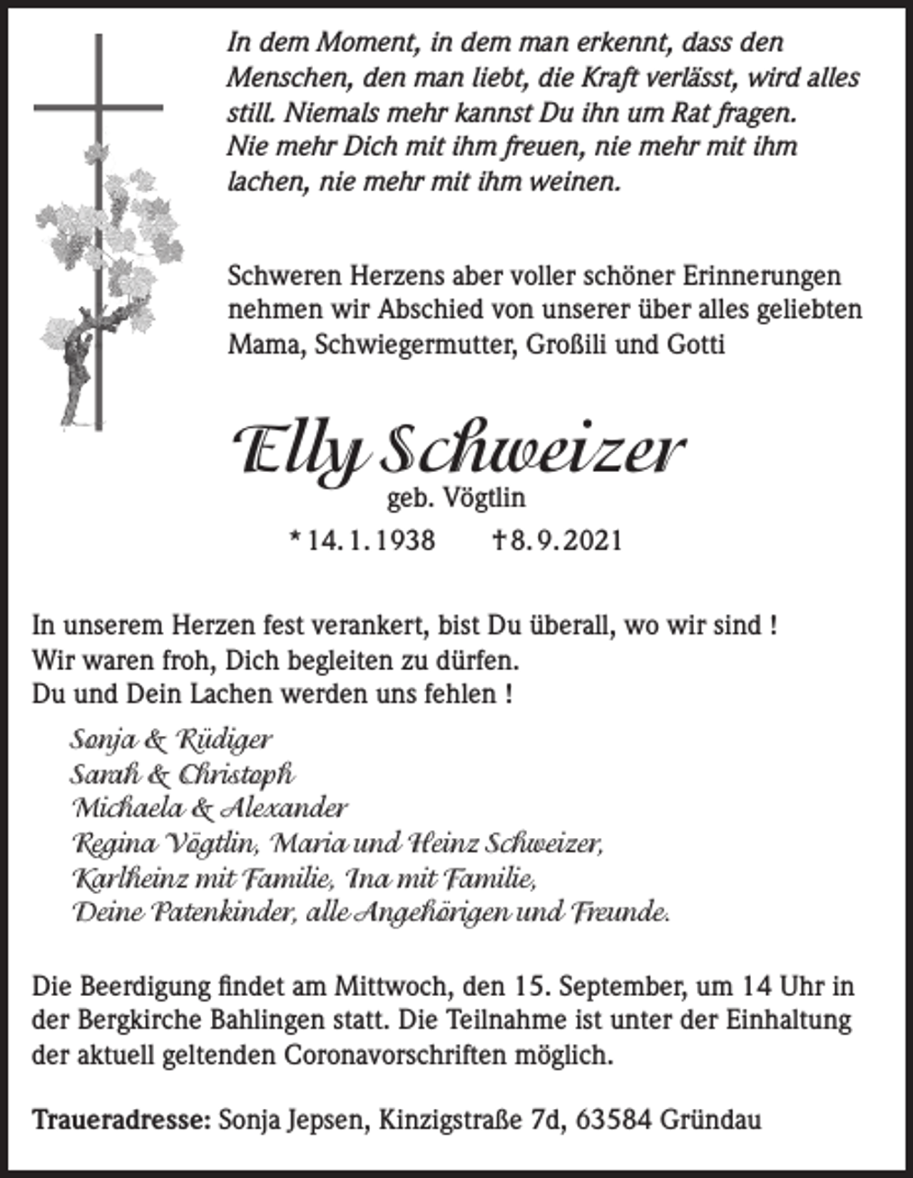 <p>In dem Moment, in dem man erkennt, dass den<br />Menschen, den man liebt, die Kraft verlässt, wird alles<br />still. Niemals mehr kannst Du ihn um Rat fragen.<br />Nie mehr Dich mit ihm freuen, nie mehr mit ihm<br />lachen, nie mehr mit ihm weinen.<br />Schweren Herzens aber voller schöner Erinnerungen<br />nehmen wir Abschied von unserer über alles geliebten<br />Mama, Schwiegermutter, Großili und Gotti</p><p>Elly Schweizer<br />geb. Vögtlin</p><p>* 14. 1. 1938 † 8. 9. 2021<br />In unserem Herzen fest verankert, bist Du überall, wo wir sind !<br />Wir waren froh, Dich begleiten zu dürfen.<br />Du und Dein Lachen werden uns fehlen !<br />Sonja &amp; Rüdiger<br />Sarah &amp; Christoph<br />Michaela &amp; Alexander<br />Regina Vögtlin, Maria und Heinz Schweizer,<br />Karlheinz mit Familie, Ina mit Familie,<br />Deine Patenkinder, alle Angehörigen und Freunde.<br />Die Beerdigung findet am Mittwoch, den 15. September, um 14 Uhr in<br />der Bergkirche Bahlingen statt. Die Teilnahme ist unter der Einhaltung<br />der aktuell geltenden Coronavorschriften möglich.<br />Traueradresse: Sonja Jepsen, Kinzigstraße 7d, 63584 Gründau</p>