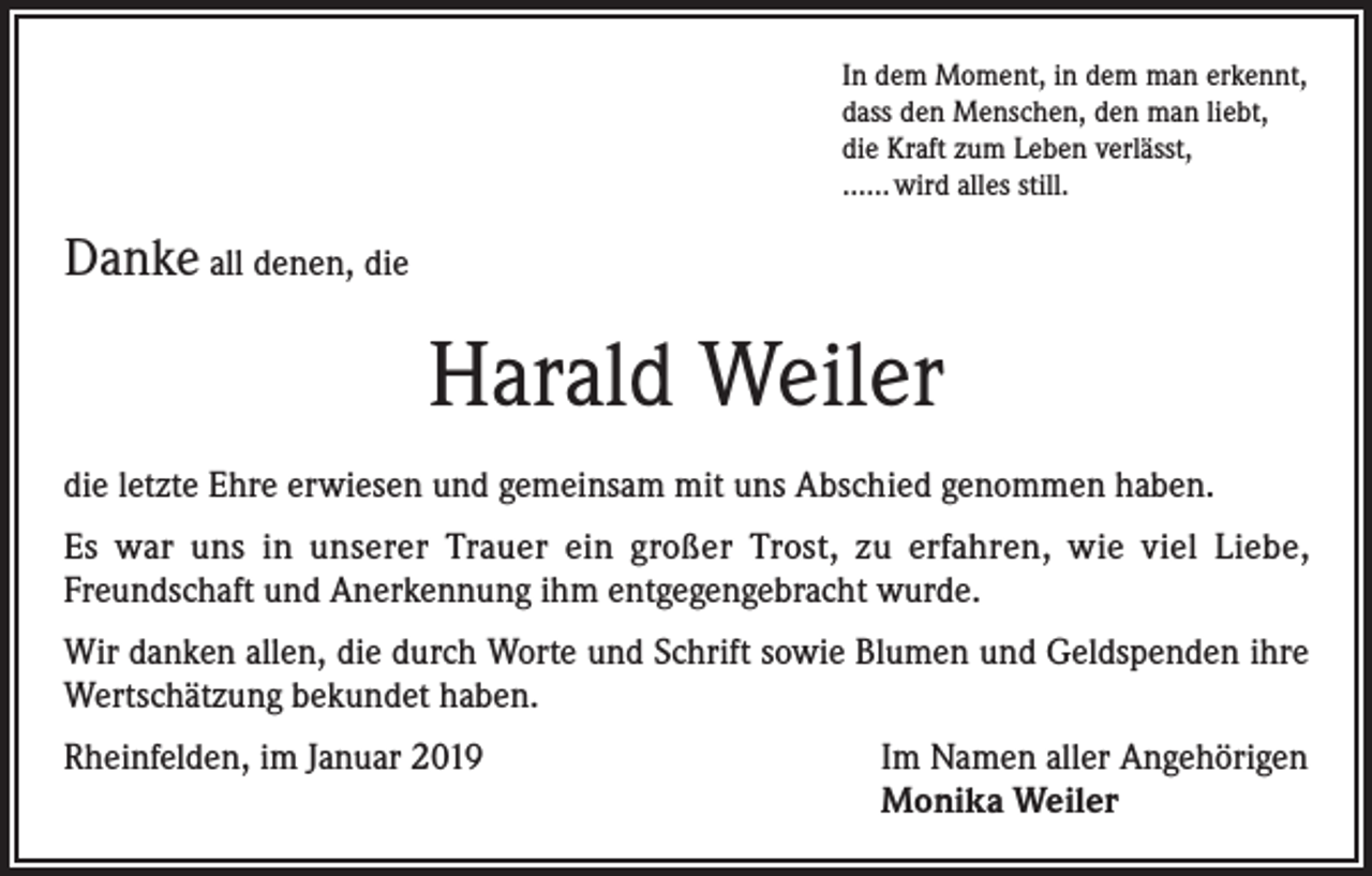 <p>In dem Moment, in dem man erkennt,<br />dass den Menschen, den man liebt,<br />die Kraft zum Leben verlässt,<br />...... wird alles still.</p><p>Danke all denen, die</p><p>Harald Weiler<br />die letzte Ehre erwiesen und gemeinsam mit uns Abschied genommen haben.<br />Es war uns in unserer Trauer ein großer Trost, zu erfahren, wie viel Liebe,<br />Freundschaft und Anerkennung ihm entgegengebracht wurde.<br />Wir danken allen, die durch Worte und Schrift sowie Blumen und Geldspenden ihre<br />Wertschätzung bekundet haben.<br />Rheinfelden, im Januar 2019</p><p>Im Namen aller Angehörigen<br />Monika Weiler</p>