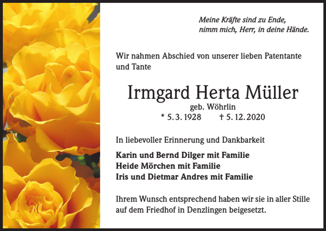<p>Meine Kräfte sind zu Ende,<br />nimm mich, Herr, in deine Hände.</p><p>Wir nahmen Abschied von unserer lieben Patentante<br />und Tante</p><p>Irmgard Herta Müller<br />geb. Wöhrlin<br />* 5. 3. 1928 † 5. 12. 2020</p><p>In liebevoller Erinnerung und Dankbarkeit<br />Karin und Bernd Dilger mit Familie<br />Heide Mörchen mit Familie<br />Iris und Dietmar Andres mit Familie<br />Ihrem Wunsch entsprechend haben wir sie in aller Stille<br />auf dem Friedhof in Denzlingen beigesetzt.</p>