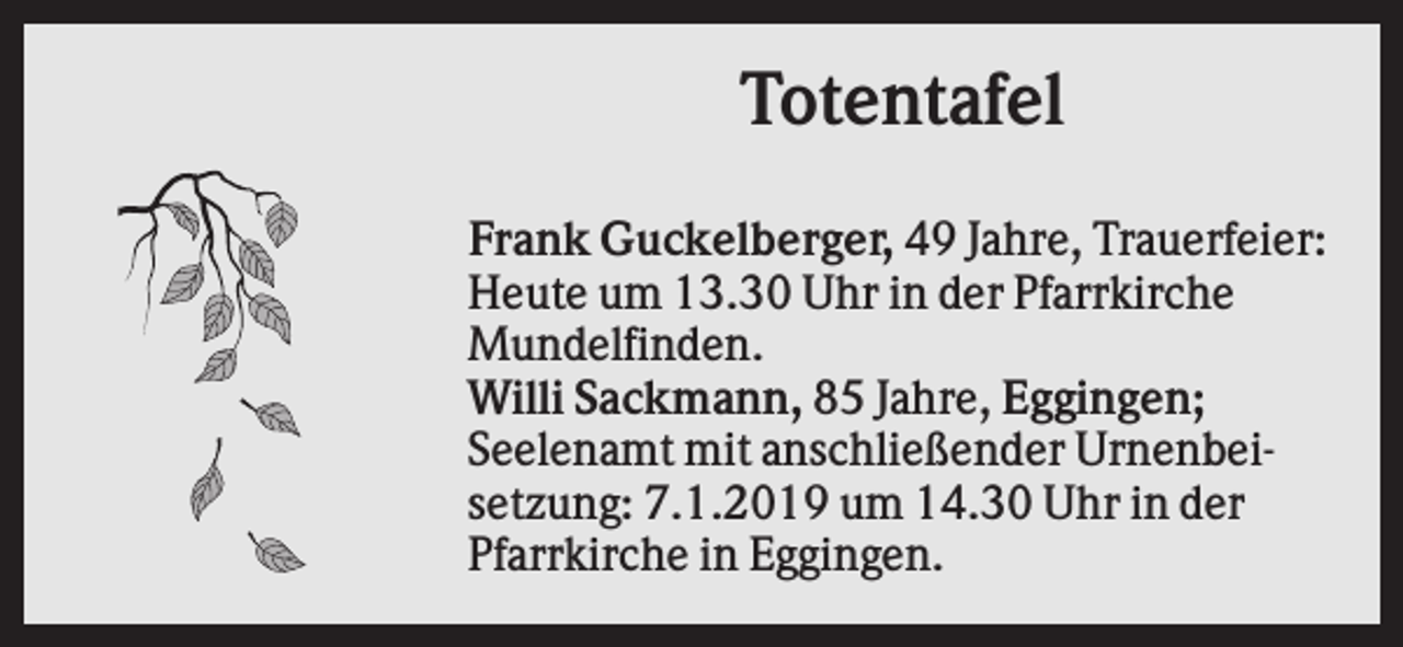 <p>Totentafel<br />Frank Guckelberger, 49 Jahre, Trauerfeier:<br />Heute um 13.30 Uhr in der Pfarrkirche<br />Mundelfinden.<br />Willi Sackmann, 85 Jahre, Eggingen;<br />Seelenamt mit anschließender Urnenbeisetzung: 7.1.2019 um 14.30 Uhr in der<br />Pfarrkirche in Eggingen.</p>