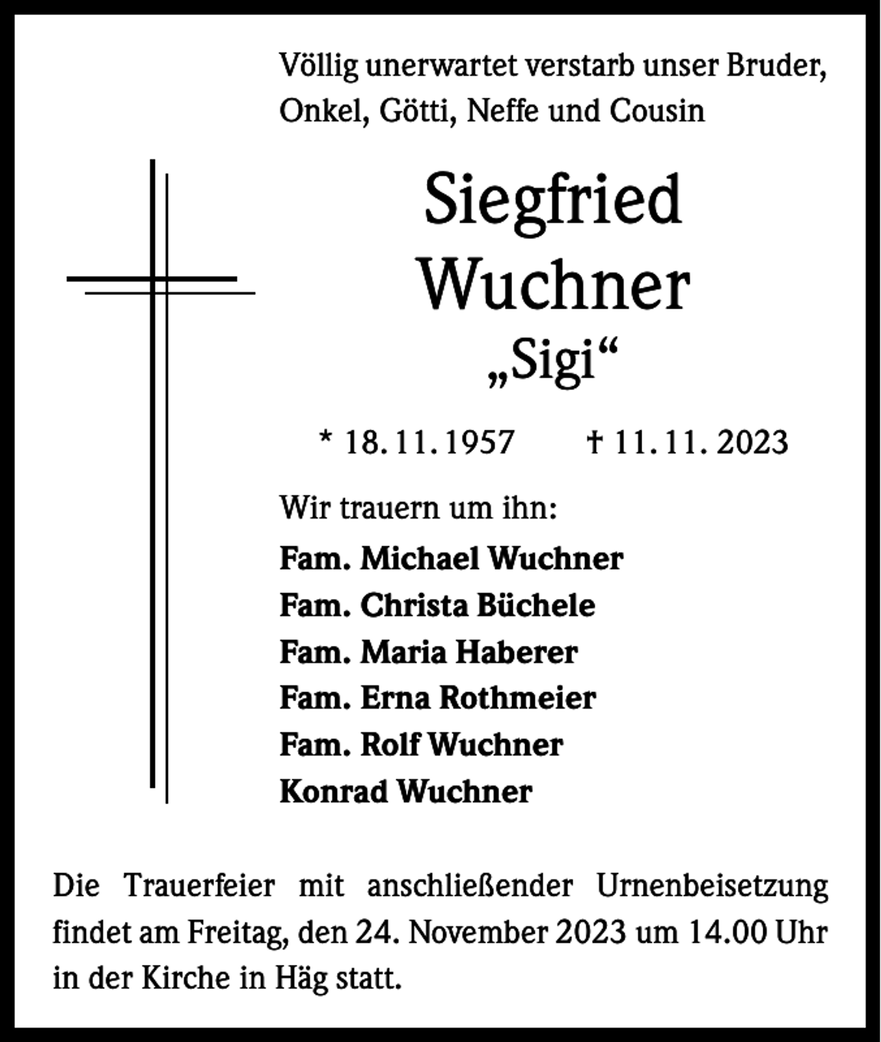 <p>Völlig unerwartet verstarb unser Bruder,<br />Onkel, Götti, Neffe und Cousin</p><p>Siegfried<br />Wuchner<br />„Sigi“</p><p>* 18. 11. 1957 † 11. 11. 2023<br />Wir trauern um ihn:<br />Fam. Michael Wuchner<br />Fam. Christa Büchele<br />Fam. Maria Haberer<br />Fam. Erna Rothmeier<br />Fam. Rolf Wuchner<br />Konrad Wuchner<br />Die Trauerfeier mit anschließender Urnenbeisetzung<br />­findet am Freitag, den 24. November 2023 um 14.00 Uhr<br />in der Kirche in Häg statt.</p>