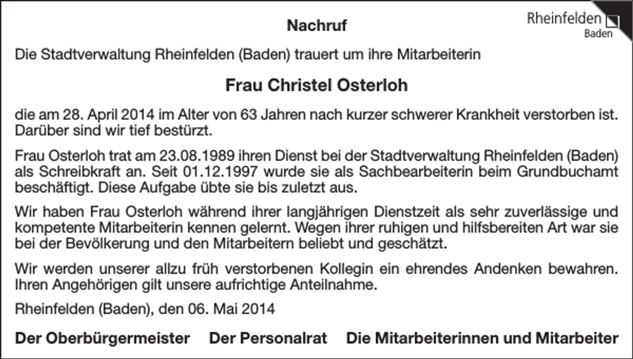<p>Nachruf</p><p>Rheinfelden</p><p>Baden</p><p>Die Stadtverwaltung Rheinfelden (Baden) trauert um ihre Mitarbeiterin</p><p>Frau Christel Osterloh<br />die am 28. April 2014 im Alter von 63 Jahren nach kurzer schwerer Krankheit verstorben ist.<br />Darüber sind wir tief bestürzt.<br />Frau Osterloh trat am 23.08.1989 ihren Dienst bei der Stadtverwaltung Rheinfelden (Baden)<br />als Schreibkraft an. Seit 01.12.1997 wurde sie als Sachbearbeiterin beim Grundbuchamt<br />beschäftigt. Diese Aufgabe übte sie bis zuletzt aus.<br />Wir haben Frau Osterloh während ihrer langjährigen Dienstzeit als sehr zuverlässige und<br />kompetente Mitarbeiterin kennen gelernt. Wegen ihrer ruhigen und hilfsbereiten Art war sie<br />bei der Bevölkerung und den Mitarbeitern beliebt und geschätzt.<br />Wir werden unserer allzu früh verstorbenen Kollegin ein ehrendes Andenken bewahren.<br />Ihren Angehörigen gilt unsere aufrichtige Anteilnahme.<br />Rheinfelden (Baden), den 06. Mai 2014</p><p>Der Oberbürgermeister</p><p>Der Personalrat</p><p>Die Mitarbeiterinnen und Mitarbeiter</p>