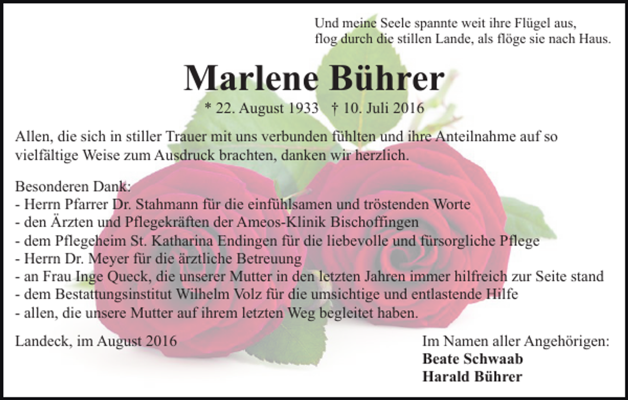 <p>Und meine Seele spannte weit ihre Flügel aus,<br />flog durch die stillen Lande, als flöge sie nach Haus.</p><p>Marlene Bührer<br />* 22. August 1933 † 10. Juli 2016<br />Allen, die sich in stiller Trauer mit uns verbunden fühlten und ihre Anteilnahme auf so<br />vielfältige Weise zum Ausdruck brachten, danken wir herzlich.<br />Besonderen Dank:<br />- Herrn Pfarrer Dr. Stahmann für die einfühlsamen und tröstenden Worte<br />- den Ärzten und Pflegekräften der Ameos-Klinik Bischoffingen<br />- dem Pflegeheim St. Katharina Endingen für die liebevolle und fürsorgliche Pflege<br />- Herrn Dr. Meyer für die ärztliche Betreuung<br />- an Frau Inge Queck, die unserer Mutter in den letzten Jahren immer hilfreich zur Seite stand<br />- dem Bestattungsinstitut Wilhelm Volz für die umsichtige und entlastende Hilfe<br />- allen, die unsere Mutter auf ihrem letzten Weg begleitet haben.<br />Landeck, im August 2016</p><p>Im Namen aller Angehörigen:<br />Beate Schwaab<br />Harald Bührer</p>