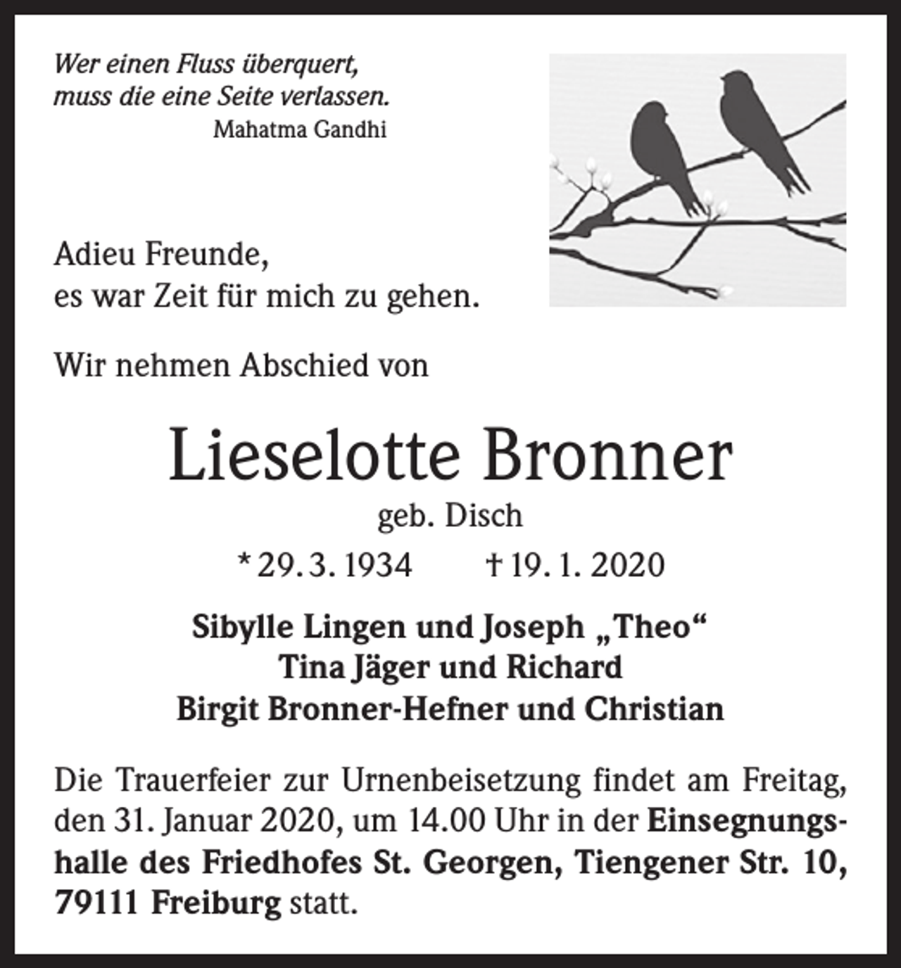 <p>Wer einen Fluss überquert,<br />muss die eine Seite verlassen.<br />Mahatma Gandhi</p><p>Adieu Freunde,<br />es war Zeit für mich zu gehen.<br />Wir nehmen Abschied von</p><p>Lieselotte Bronner<br />geb. Disch<br />* 29. 3. 1934 † 19. 1. 2020</p><p>Sibylle Lingen und Joseph „Theo“<br />Tina Jäger und Richard<br />Birgit Bronner-Hefner und Christian<br />Die Trauerfeier zur Urnenbeisetzung findet am Freitag,<br />den 31. Januar 2020, um 14.00 Uhr in der Einsegnungshalle des Friedhofes St. Georgen, Tiengener Str. 10,<br />79111 Freiburg statt.</p>
