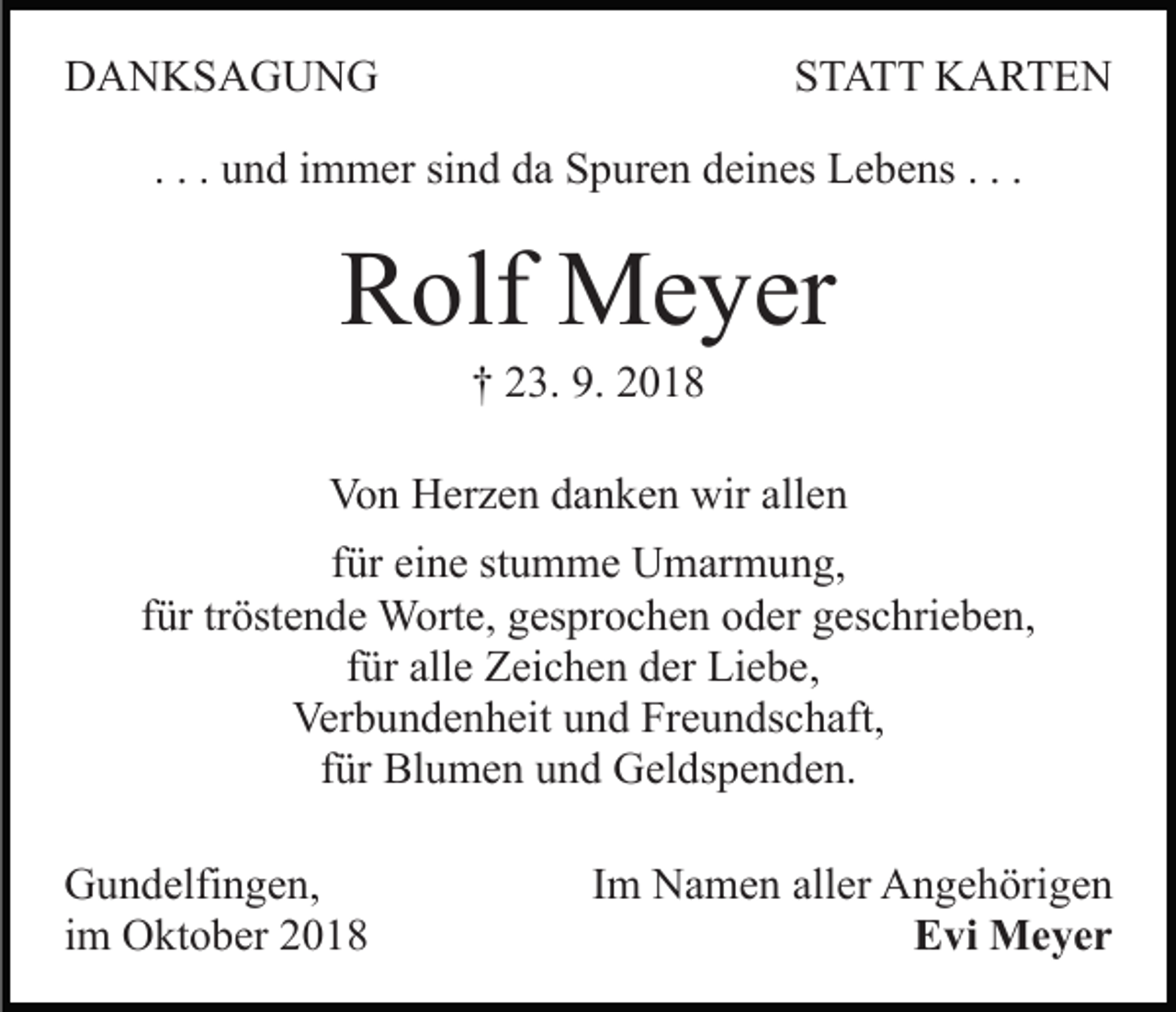 <p>DANKSAGUNG</p><p>STATT KARTEN</p><p>. . . und immer sind da Spuren deines Lebens . . .</p><p>Rolf Meyer<br />† 23. 9. 2018<br />Von Herzen danken wir allen<br />für eine stumme Umarmung,<br />für tröstende Worte, gesprochen oder geschrieben,<br />für alle Zeichen der Liebe,<br />Verbundenheit und Freundschaft,<br />für Blumen und Geldspenden.<br />Gundelfingen,<br />im Oktober 2018</p><p>Im Namen aller Angehörigen<br />Evi Meyer</p>