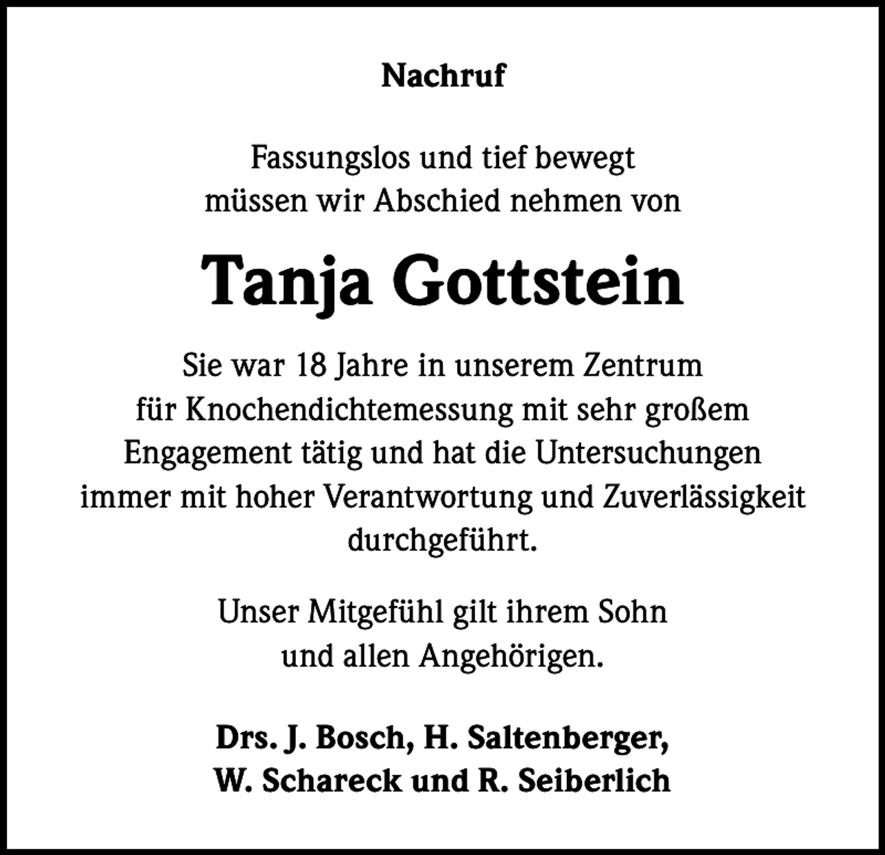 <p>Nachruf<br />Fassungslos und tief bewegt<br />müssen wir Abschied nehmen von</p><p>Tanja Gottstein<br />Sie war 18 Jahre in unserem Zentrum<br />für Knochendichtemessung mit sehr großem<br />Engagement tätig und hat die Untersuchungen<br />immer mit hoher Verantwortung und Zuverlässigkeit<br />durchgeführt.<br />Unser Mitgefühl gilt ihrem Sohn<br />und allen Angehörigen.<br />Drs. J. Bosch, H. Saltenberger,<br />W. Schareck und R. Seiberlich</p>