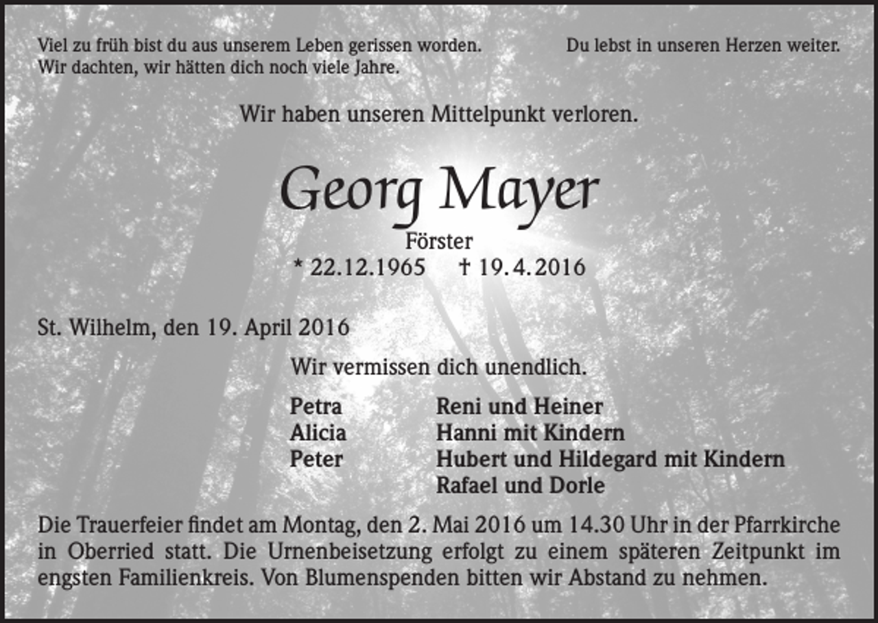 <p>Viel zu früh bist du aus unserem Leben gerissen worden.<br />Wir dachten, wir hätten dich noch viele Jahre.</p><p>Du lebst in unseren Herzen weiter.</p><p>Wir haben unseren Mittelpunkt verloren.</p><p>Georg Mayer<br />Förster<br />* 22.12.1965 † 19. 4. 2016</p><p>St. Wilhelm, den 19. April 2016<br />Wir vermissen dich unendlich.</p><p>Petra<br />Alicia<br />Peter</p><p>Reni und Heiner<br />Hanni mit Kindern<br />Hubert und Hildegard mit Kindern<br />Rafael und Dorle</p><p>Die Trauerfeier findet am Montag, den 2. Mai 2016 um 14.30 Uhr in der Pfarrkirche<br />in Oberried statt. Die Urnenbeisetzung erfolgt zu einem späteren Zeitpunkt im<br />engsten Familienkreis. Von Blumenspenden bitten wir Abstand zu nehmen.</p>