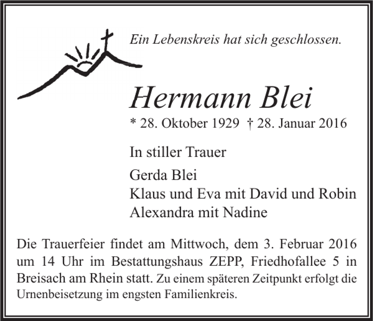 <p>Ein Lebenskreis hat sich geschlossen.</p><p>Hermann Blei</p><p>* 28. Oktober 1929 † 28. Januar 2016</p><p>In stiller Trauer<br />Gerda Blei<br />Klaus und Eva mit David und Robin<br />Alexandra mit Nadine<br />Die Trauerfeier findet am Mittwoch, dem 3. Februar 2016<br />um 14 Uhr im Bestattungshaus ZEPP, Friedhofallee 5 in<br />Breisach am Rhein statt. Zu einem späteren Zeitpunkt erfolgt die<br />Urnenbeisetzung im engsten Familienkreis.</p>