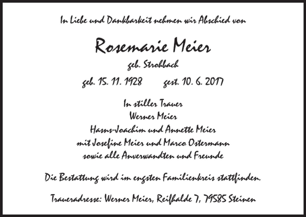 <p>In Liebe und Dankbarkeit nehmen wir Abschied von</p><p>Rosemarie Meier<br />geb. Strohbach</p><p>geb. 15. 11. 1928 gest. 10. 6. 2017<br />In stiller Trauer<br />Werner Meier<br />Hasns-Joachim und Annette Meier<br />mit Josefine Meier und Marco Ostermann<br />sowie alle Anverwandten und Freunde<br />Die Bestattung wird im engsten Familienkreis stattfinden.<br />Traueradresse: Werner Meier, Reifhalde 7, 79585 Steinen</p>