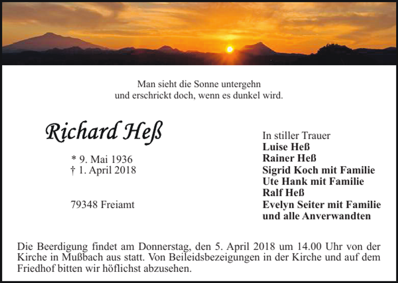 <p>M a n sisieht<br />e ht didie<br />e S Sonne<br />o n n e u untergehn<br />nt e r g e h n<br />Man<br />u n d ers<br />c hri c kt ddoch,<br />o c h, wenn<br />w e n n es<br />u n k el wird.<br />wir d.<br />und<br />erschrickt<br />es ddunkel</p><p>** 9.<br />M ai 11<br />9. Mai<br />†† 1.<br />A pril 22<br />1. April<br />779348<br />9 3 4 8 Freiamt<br />Fr ei a mt</p><p>I n stiller<br />still er Trauer<br />Tr a u er<br />In<br />L uis e Heß<br />He ß<br />Luise<br />R ai n e r Heß<br />He ß<br />Rainer<br />Si g ri d Koch<br />K o c h mit<br />mit Familie<br />F a mili e<br />Sigrid<br />Ut e Hank<br />H a n k mit<br />mit FFamilie<br />a mili e<br />Ute<br />R alf Heß<br />He ß<br />Ralf<br />E v el y n SSeiter<br />eit e r mit<br />mit FFamilie<br />a mil i e<br />Evelyn<br />u n d all<br />e Anverwandten<br />A n v e r w a n dt e n<br />und<br />alle</p><p>Di e BBeerdigung<br />Die<br />e er di g u n g fifindet<br />n d et aam<br />m Donnerstag,<br />D o n n erst a g, den<br />d e n 5.<br />5. April<br />A pril 2018<br />2 0 1 8 um<br />u m 14.00<br />1 4. Uhr<br />U hr von<br />v on dder<br />er<br />Kir<br />Kirche<br />c h e i in<br />n Mußbach<br />M u ß b a c h aaus<br />us s statt.<br />t att. Von<br />Vo n Beileidsbezeigungen<br />B eil ei ds b e z ei g un g e n iin<br />n dder<br />er Kirche<br />Kir c h e uund<br />n d aauf<br />uf ddem<br />e m<br />Friedhof<br />Fri e d h of bitt<br />bitten<br />e n wir<br />wir hhöflichst<br />öfli c hst aabzusehen.<br />b z us e h e n.</p>