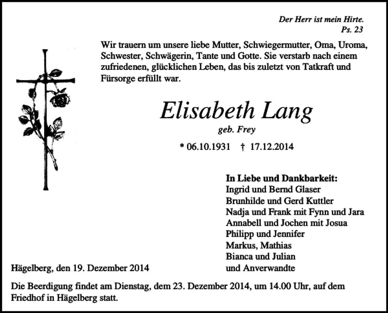 <p>Der Herr ist mein Hirte.<br />Ps. 23</p><p>Wir trauern um unsere liebe Mutter, Schwiegermutter, Oma, Uroma,<br />Schwester, Schwägerin, Tante und Gotte. Sie verstarb nach einem<br />zufriedenen, glücklichen Leben, das bis zuletzt von Tatkraft und<br />Fürsorge erfüllt war.</p><p>Elisabeth Lang<br />geb. Frey<br />* 06.10.1931</p><p>Hägelberg, den 19. Dezember 2014</p><p>† 17.12.2014</p><p>In Liebe und Dankbarkeit:<br />Ingrid und Bernd Glaser<br />Brunhilde und Gerd Kuttler<br />Nadja und Frank mit Fynn und Jara<br />Annabell und Jochen mit Josua<br />Philipp und Jennifer<br />Markus, Mathias<br />Bianca und Julian<br />und Anverwandte</p><p>Die Beerdigung findet am Dienstag, dem 23. Dezember 2014, um 14.00 Uhr, auf dem<br />Friedhof in Hägelberg statt.</p>