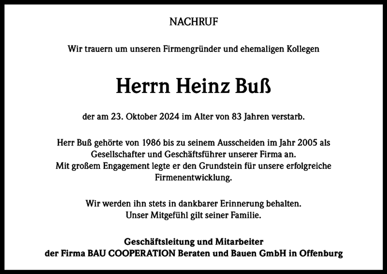 <p>NACHRUF<br />Wir trauern um unseren Firmengründer und ehemaligen Kollegen</p><p>Herrn Heinz Buß<br />der am 23. Oktober 2024 im Alter von 83 Jahren verstarb.<br />Herr Buß gehörte von 1986 bis zu seinem Ausscheiden im Jahr 2005 als<br />Gesellschafter und Geschäftsführer unserer Firma an.<br />Mit großem Engagement legte er den Grundstein für unsere erfolgreiche<br />Firmenentwicklung.<br />Wir werden ihn stets in dankbarer Erinnerung behalten.<br />Unser Mitgefühl gilt seiner Familie.<br />Geschäftsleitung und Mitarbeiter<br />der Firma BAU COOPERATION Beraten und Bauen GmbH in Offenburg</p>
