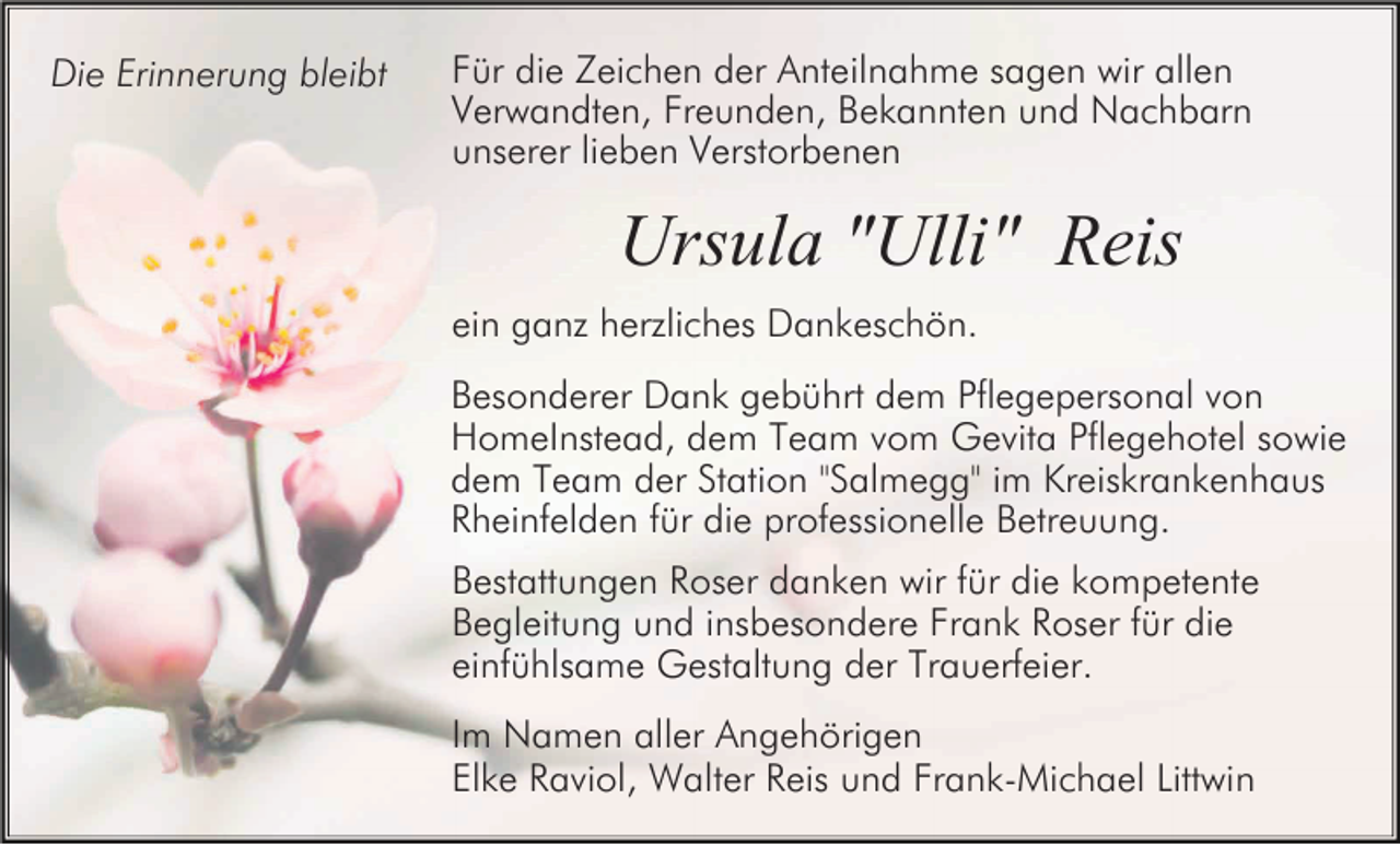 <p>Die Erinnerung bleibt</p><p>Für die Zeichen der Anteilnahme sagen wir allen<br />Verwandten, Freunden, Bekannten und Nachbarn<br />unserer lieben Verstorbenen</p><p>Ursula "Ulli" Reis<br />ein ganz herzliches Dankeschön.<br />Besonderer Dank gebührt dem Pflegepersonal von<br />HomeInstead, dem Team vom Gevita Pflegehotel sowie<br />dem Team der Station "Salmegg" im Kreiskrankenhaus<br />Rheinfelden für die professionelle Betreuung.<br />Bestattungen Roser danken wir für die kompetente<br />Begleitung und insbesondere Frank Roser für die<br />einfühlsame Gestaltung der Trauerfeier.<br />Im Namen aller Angehörigen<br />Elke Raviol, Walter Reis und Frank-Michael Littwin</p>