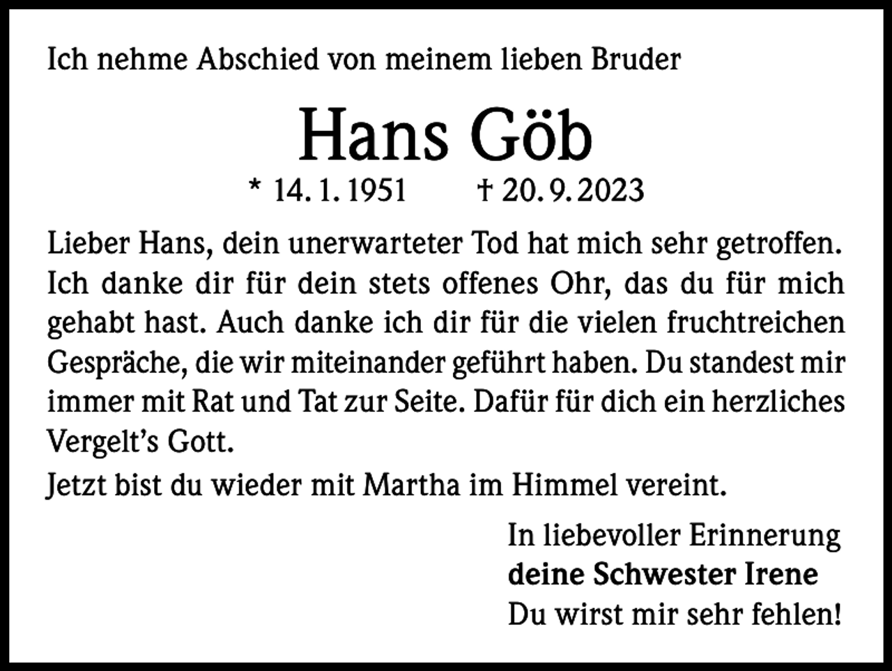 <p>Ich nehme Abschied von meinem lieben Bruder</p><p>Hans Göb</p><p>* 14. 1. 1951 † 20. 9. 2023<br />Lieber Hans, dein unerwarteter Tod hat mich sehr getroffen.<br />Ich danke dir für dein stets offenes Ohr, das du für mich<br />gehabt hast. Auch danke ich dir für die vielen fruchtreichen<br />Gespräche, die wir miteinander geführt haben. Du standest mir<br />immer mit Rat und Tat zur Seite. Dafür für dich ein h<br />­ erzliches<br />Vergelt’s Gott.<br />Jetzt bist du wieder mit Martha im Himmel vereint.<br />In liebevoller Erinnerung<br />deine Schwester Irene<br />Du wirst mir sehr fehlen!</p>