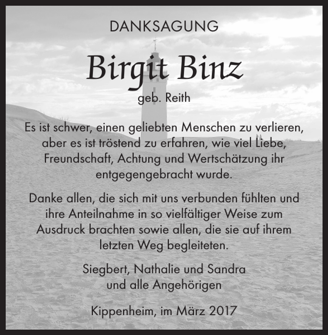 <p>DANKSAGUNG</p><p>Birgit Binz<br />geb. Reith</p><p>Es ist schwer, einen geliebten Menschen zu verlieren,<br />aber es ist tröstend zu erfahren, wie viel Liebe,<br />Freundschaft, Achtung und Wertschätzung ihr<br />entgegengebracht wurde.<br />Danke allen, die sich mit uns verbunden fühlten und<br />ihre Anteilnahme in so vielfältiger Weise zum<br />Ausdruck brachten sowie allen, die sie auf ihrem<br />letzten Weg begleiteten.<br />Siegbert, Nathalie und Sandra<br />und alle Angehörigen<br />Kippenheim, im März 2017</p>