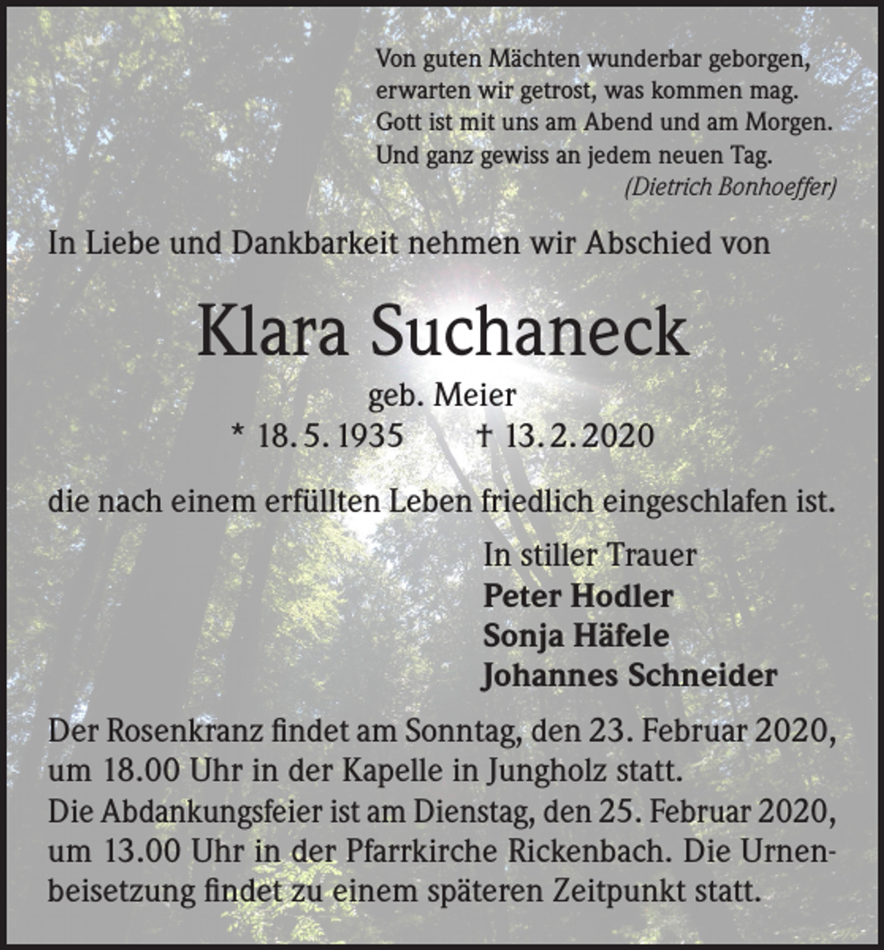 <p>Von guten Mächten wunderbar geborgen,<br />erwarten wir getrost, was kommen mag.<br />Gott ist mit uns am Abend und am Morgen.<br />Und ganz gewiss an jedem neuen Tag.<br />(Dietrich Bonhoeffer)</p><p>In Liebe und Dankbarkeit nehmen wir Abschied von</p><p>Klara Suchaneck<br />geb. Meier<br />* 18. 5. 1935 † 13. 2. 2020</p><p>die nach einem erfüllten Leben friedlich eingeschlafen ist.<br />In stiller Trauer<br />Peter Hodler<br />Sonja Häfele<br />Johannes Schneider<br />Der Rosenkranz findet am Sonntag, den 23. Februar 2020,<br />um 18.00 Uhr in der Kapelle in Jungholz statt.<br />Die Abdankungsfeier ist am Dienstag, den 25. Februar 2020,<br />um 13.00 Uhr in der Pfarrkirche Rickenbach. Die Urnenbeisetzung findet zu einem späteren Zeitpunkt statt.</p>