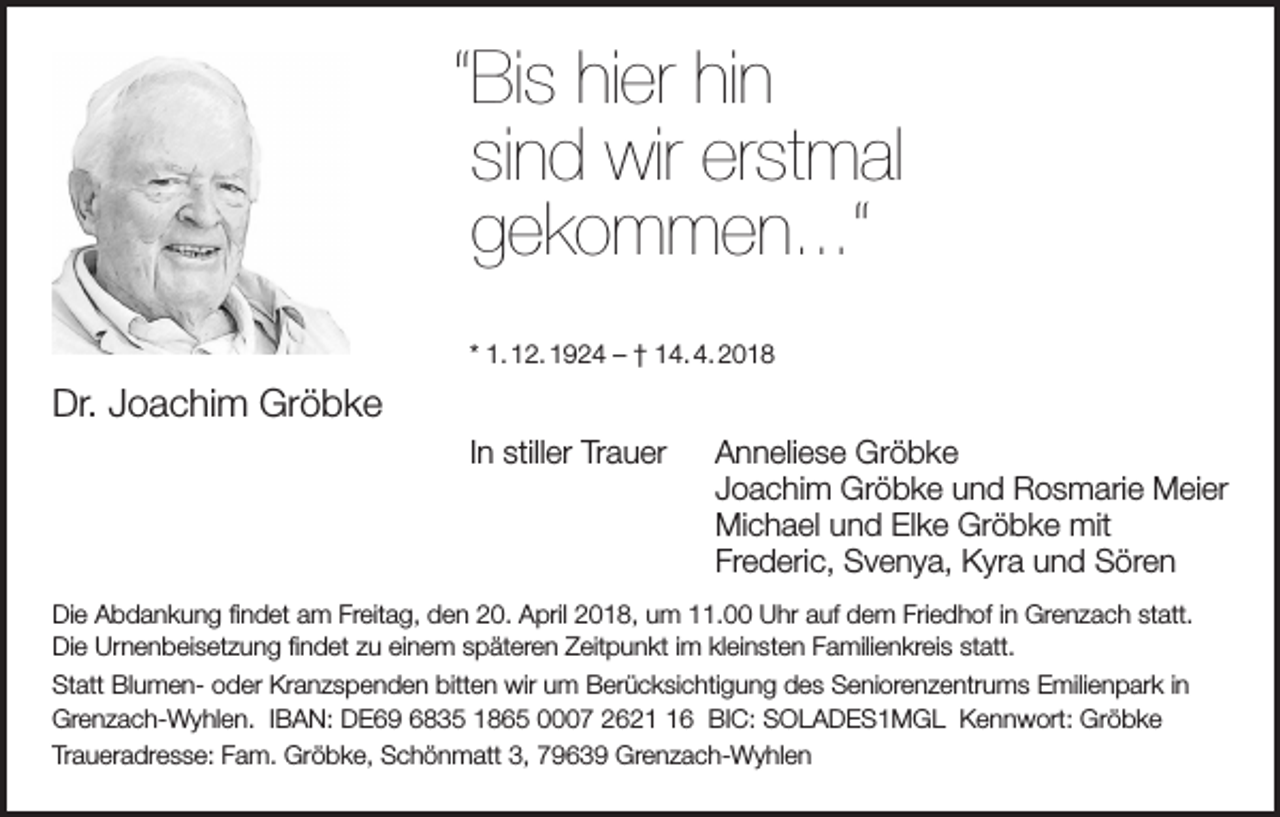 <p>“Bis hier hin<br />sind wir erstmal<br />gekommen...“<br />* 1. 12. 1924 – † 14. 4. 2018</p><p>Dr. Joachim Gröbke<br />In stiller Trauer Anneliese Gröbke<br />Joachim Gröbke und Rosmarie Meier<br />Michael und Elke Gröbke mit<br />Frederic, Svenya, Kyra und Sören<br />Die Abdankung findet am Freitag, den 20. April 2018, um 11.00 Uhr auf dem Friedhof in Grenzach statt.<br />Die Urnenbeisetzung findet zu einem späteren Zeitpunkt im kleinsten Familienkreis statt.<br />Statt Blumen- oder Kranzspenden bitten wir um Berücksichtigung des Seniorenzentrums Emilienpark in<br />Grenzach-Wyhlen. IBAN: DE69 6835 1865 0007 2626 BIC: SOLADES1MGL Kennwort: Gröbke<br />Traueradresse: Fam. Gröbke, Schönmatt 3, 79639 Grenzach-Wyhlen</p>