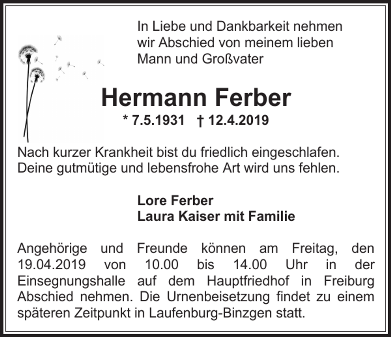<p>In Liebe und Dankbarkeit nehmen<br />wir Abschied von meinem lieben<br />Mann und Großvater</p><p>Hermann Ferber<br />* 7.5.1931 † 12.4.2019<br />Nach kurzer Krankheit bist du friedlich eingeschlafen.<br />Deine gutmütige und lebensfrohe Art wird uns fehlen.<br />Lore Ferber<br />Laura Kaiser mit Familie<br />Angehörige und Freunde können am Freitag, den<br />19.04.2019 von 10.00 bis 14.00 Uhr in der<br />Einsegnungshalle auf dem Hauptfriedhof in Freiburg<br />Abschied nehmen. Die Urnenbeisetzung findet zu einem<br />späteren Zeitpunkt in Laufenburg-Binzgen statt.</p>