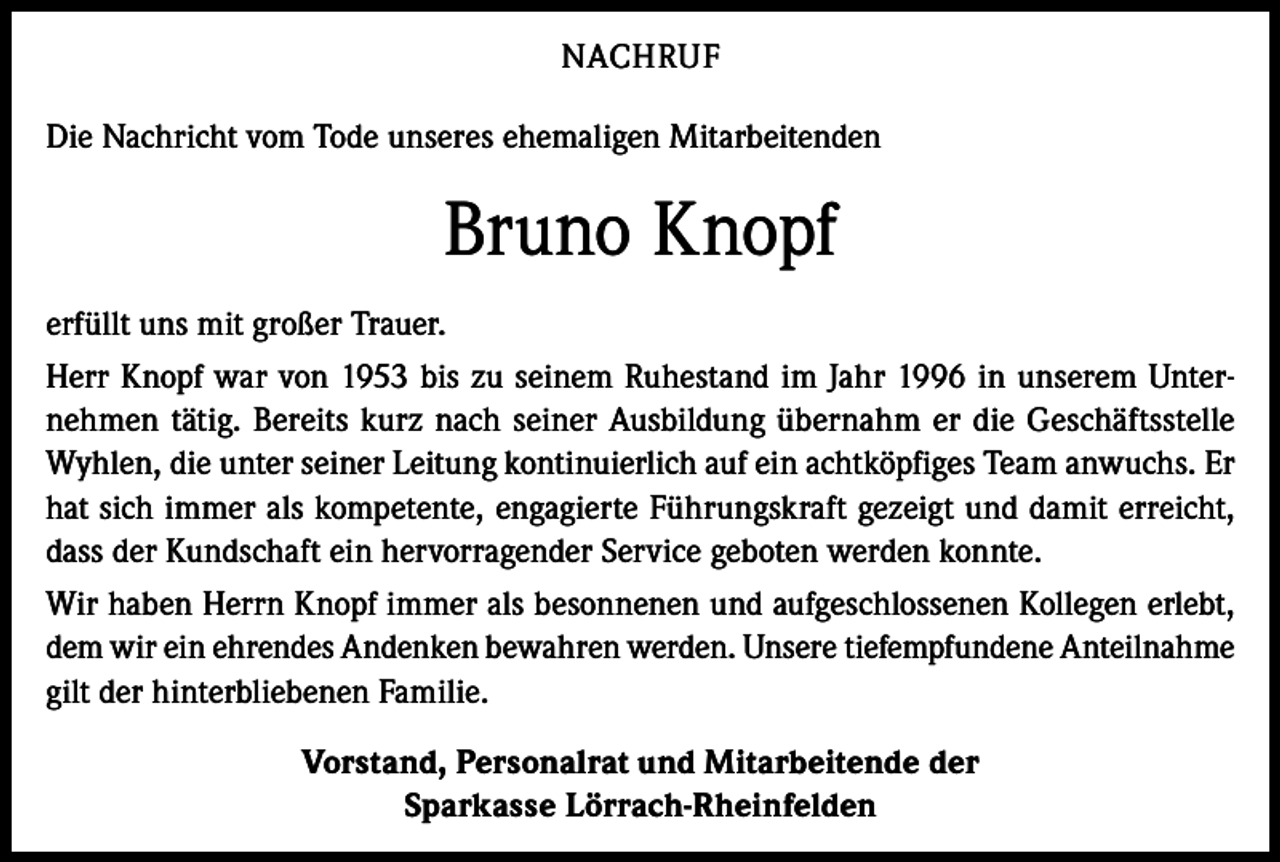 <p>NACHRUF<br />Die Nachricht vom Tode unseres ehemaligen Mitarbeitenden</p><p>Bruno Knopf<br />erfüllt uns mit großer Trauer.<br />Herr Knopf war von 1953 bis zu seinem Ruhestand im Jahr 1996 in unserem Unternehmen tätig. Bereits kurz nach seiner Ausbildung übernahm er die Geschäftsstelle<br />Wyhlen, die unter seiner Leitung kontinuierlich auf ein achtköpfiges Team anwuchs. Er<br />hat sich immer als kompetente, engagierte Führungskraft gezeigt und damit erreicht,<br />dass der Kundschaft ein hervorragender Service geboten werden konnte.<br />Wir haben Herrn Knopf immer als besonnenen und aufgeschlossenen Kollegen erlebt,<br />dem wir ein ehrendes Andenken bewahren werden. Unsere tiefempfundene Anteilnahme<br />gilt der hinterbliebenen Familie.<br />Vorstand, Personalrat und Mitarbeitende der<br />Sparkasse Lörrach-Rheinfelden</p>