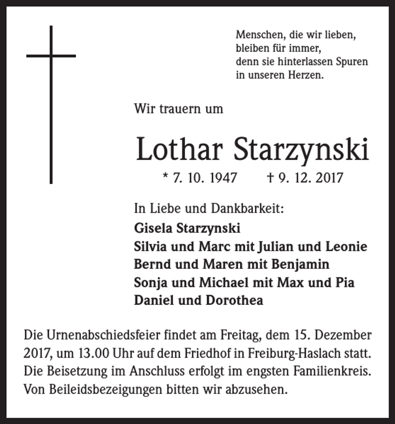 <p>Menschen, die wir lieben,<br />bleiben für immer,<br />denn sie hinterlassen Spuren<br />in unseren Herzen.</p><p>Wir trauern um</p><p>Lothar Starzynski<br />* 7. 10. 1947 † 9. 12. 2017<br />In Liebe und Dankbarkeit:<br />Gisela Starzynski<br />Silvia und Marc mit Julian und Leonie<br />Bernd und Maren mit Benjamin<br />Sonja und Michael mit Max und Pia<br />Daniel und Dorothea<br />Die Urnenabschiedsfeier findet am Freitag, dem 15. Dezember<br />2017, um 13.00 Uhr auf dem Friedhof in Freiburg-Haslach statt.<br />Die Beisetzung im Anschluss erfolgt im engsten Familienkreis.<br />Von Beileidsbezeigungen bitten wir abzusehen.</p>