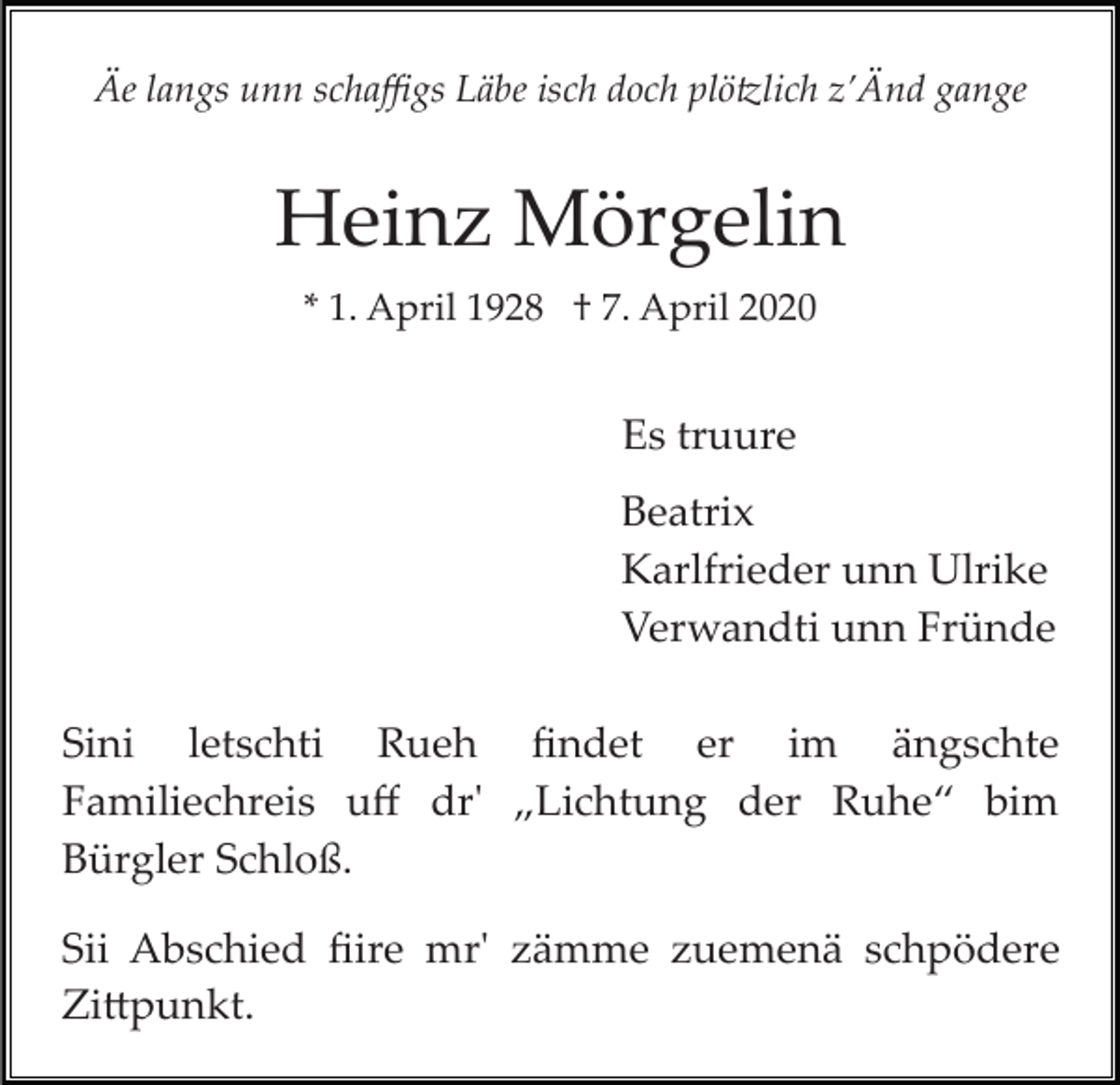 <p>Äe langs unn schaﬃgs Läbe isch doch plö�lich z’Änd gange</p><p>Heinz Mörgelin<br />* 1. April 1928 † 7. April 2020</p><p>Es truure<br />Beatrix<br />Karlfrieder unn Ulrike<br />Verwandti unn Fründe<br />Sini letschti Rueh ﬁndet er im ängschte<br />Familiechreis uﬀ dr' „Lichtung der Ruhe“ bim<br />Bürgler Schloß.<br />Sii Abschied ﬁire mr' zämme zuemenä schpödere<br />Zi�punkt.</p>