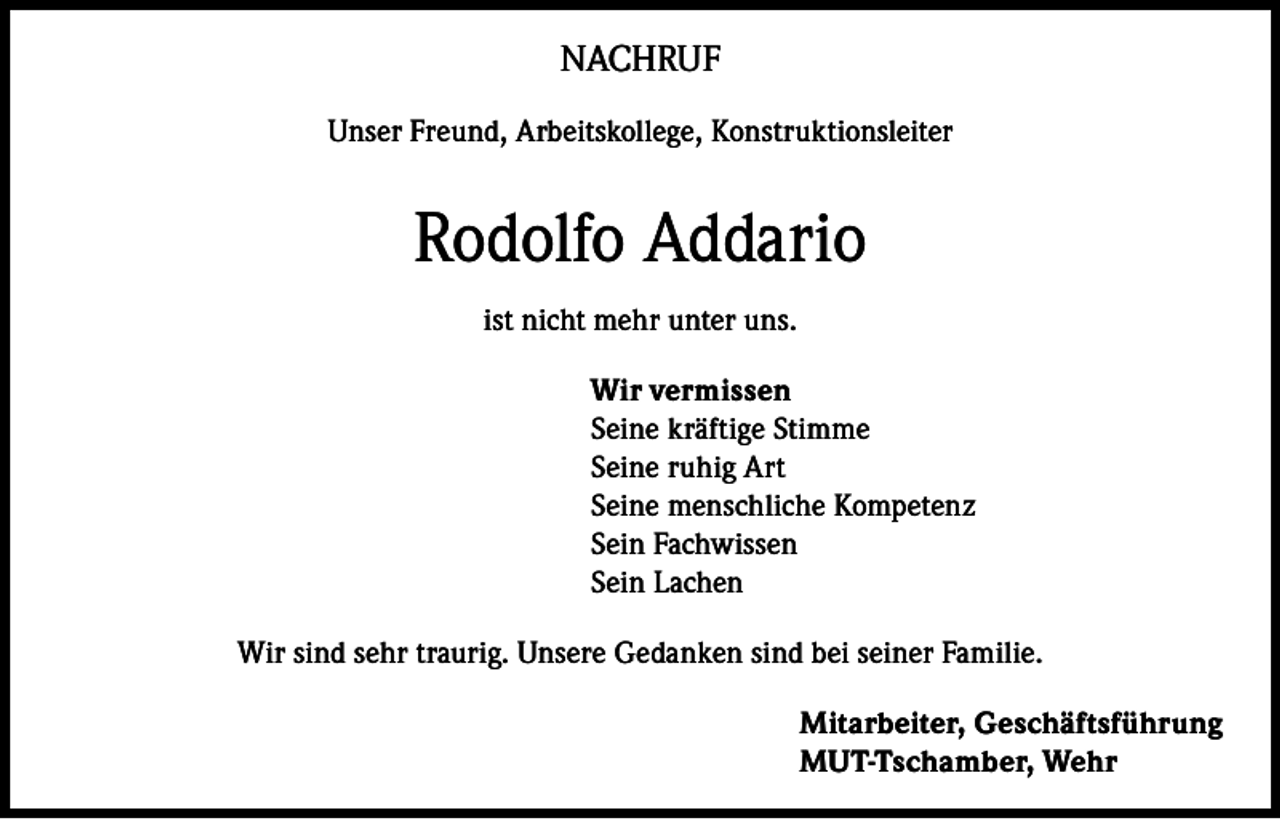<p>NACHRUF<br />Unser Freund, Arbeitskollege, Konstruktionsleiter</p><p>Rodolfo Addario<br />ist nicht mehr unter uns.<br />Wir vermissen<br />Seine kräftige Stimme<br />Seine ruhig Art<br />Seine menschliche Kompetenz<br />Sein Fachwissen<br />Sein Lachen<br />Wir sind sehr traurig. Unsere Gedanken sind bei seiner Familie.<br />Mitarbeiter, Geschäftsführung<br />MUT-Tschamber, Wehr</p>