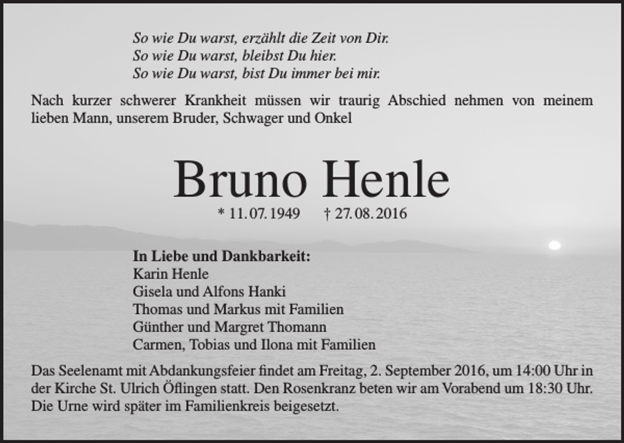 <p>So wie Du warst, erzählt die Zeit von Dir.<br />So wie Du warst, bleibst Du hier.<br />So wie Du warst, bist Du immer bei mir.<br />Nach kurzer schwerer Krankheit müssen wir traurig Abschied nehmen von meinem<br />lieben Mann, unserem Bruder, Schwager und Onkel</p><p>Bruno Henle<br />* 11. 07. 1949 † 27. 08. 2016</p><p>In Liebe und Dankbarkeit:<br />Karin Henle<br />Gisela und Alfons Hanki<br />Thomas und Markus mit Familien<br />Günther und Margret Thomann<br />Carmen, Tobias und Ilona mit Familien<br />Das Seelenamt mit Abdankungsfeier findet am Freitag, 2. September 2016, um 14:00 Uhr in<br />der Kirche St. Ulrich Öflingen statt. Den Rosenkranz beten wir am Vorabend um 18:30 Uhr.<br />Die Urne wird später im Familienkreis beigesetzt.</p>