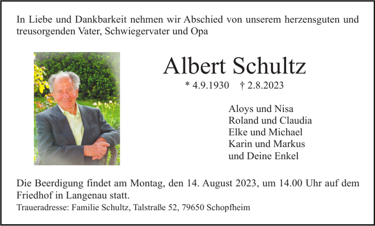 <p>In Liebe und Dankbarkeit nehmen wir Abschied von unserem herzensguten und<br />treusorgenden Vater, Schwiegervater und Opa</p><p>Albert Schultz<br />* 4.9.1930</p><p>† 2.8.2023</p><p>Aloys und Nisa<br />Roland und Claudia<br />Elke und Michael<br />Karin und Markus<br />und Deine Enkel<br />Die Beerdigung findet am Montag, den 14. August 2023, um 14.00 Uhr auf dem<br />Friedhof in Langenau statt.<br />Traueradresse: Familie Schultz, Talstraße 52, 79650 Schopfheim</p>