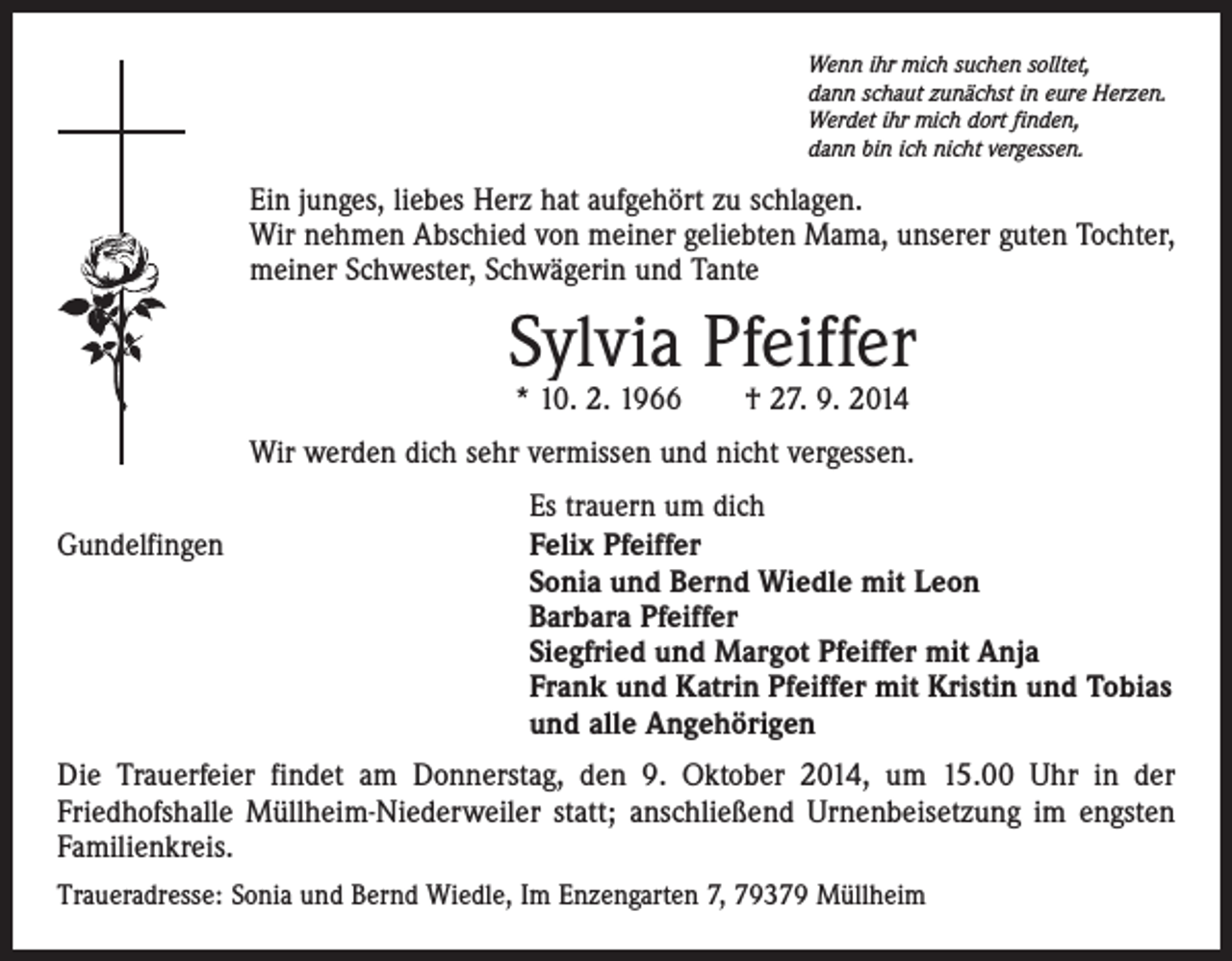 <p>Wenn ihr mich suchen solltet,<br />dann schaut zunächst in eure Herzen.<br />Werdet ihr mich dort finden,<br />dann bin ich nicht vergessen.</p><p>Ein junges, liebes Herz hat aufgehört zu schlagen.<br />Wir nehmen Abschied von meiner geliebten Mama, unserer guten Tochter,<br />meiner Schwester, Schwägerin und Tante</p><p>Sylvia Pfeiffer<br />* 10. 2. 1966 † 27. 9. 2014</p><p>Wir werden dich sehr vermissen und nicht vergessen.</p><p>Gundelfingen</p><p>Es trauern um dich<br />Felix Pfeiffer<br />Sonia und Bernd Wiedle mit Leon<br />Barbara Pfeiffer<br />Siegfried und Margot Pfeiffer mit Anja<br />Frank und Katrin Pfeiffer mit Kristin und Tobias<br />und alle Angehörigen</p><p>Die Trauerfeier findet am Donnerstag, den 9. Oktober 2014, um 15.00 Uhr in der<br />Friedhofshalle Müllheim-Niederweiler statt; anschließend Urnenbeisetzung im engsten<br />Familienkreis.<br />Traueradresse: Sonia und Bernd Wiedle, Im Enzengarten 7, 79379 Müllheim</p>
