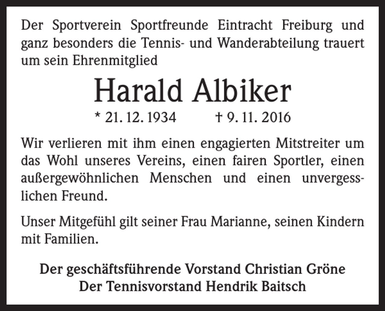 <p>Der Sportverein Sportfreunde Eintracht Freiburg und<br />ganz besonders die Tennis- und Wanderabteilung trauert<br />um sein Ehrenmitglied</p><p>Harald Albiker<br />* 21. 12. 1934 † 9. 11. 2016</p><p>Wir verlieren mit ihm einen engagierten Mitstreiter um<br />das Wohl unseres Vereins, einen fairen Sportler, einen<br />­außergewöhnlichen Menschen und einen unvergesslichen Freund.<br />Unser Mitgefühl gilt seiner Frau Marianne, seinen ­Kindern<br />mit Familien.<br />Der geschäftsführende Vorstand Christian Gröne<br />Der Tennisvorstand Hendrik Baitsch</p>