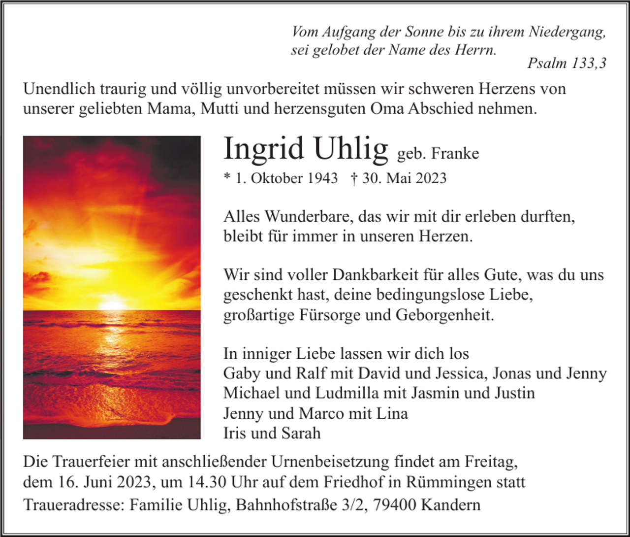 <p>Vom Aufgang der Sonne bis zu ihrem Niedergang,<br />sei gelobet der Name des Herrn.<br />Psalm 133,3</p><p>Unendlich traurig und völlig unvorbereitet müssen wir schweren Herzens von<br />unserer geliebten Mama, Mutti und herzensguten Oma Abschied nehmen.</p><p>Ingrid Uhlig geb. Franke<br />* 1. Oktober 1943 † 30. Mai 2023</p><p>Alles Wunderbare, das wir mit dir erleben durften,<br />bleibt für immer in unseren Herzen.<br />Wir sind voller Dankbarkeit für alles Gute, was du uns<br />geschenkt hast, deine bedingungslose Liebe,<br />großartige Fürsorge und Geborgenheit.<br />In inniger Liebe lassen wir dich los<br />Gaby und Ralf mit David und Jessica, Jonas und Jenny<br />Michael und Ludmilla mit Jasmin und Justin<br />Jenny und Marco mit Lina<br />Iris und Sarah<br />Die Trauerfeier mit anschließender Urnenbeisetzung findet am Freitag,<br />dem 16. Juni 2023, um 14.30 Uhr auf dem Friedhof in Rümmingen statt<br />Traueradresse: Familie Uhlig, Bahnhofstraße 3/2, 79400 Kandern</p>