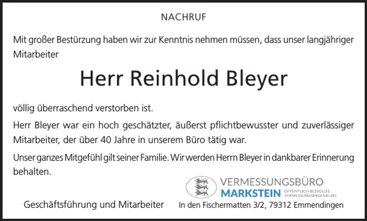 <p>NACHRUF<br />Mit großer Bestürzung haben wir zur Kenntnis nehmen müssen, dass unser langjähriger<br />Mitarbeiter</p><p>Herr Reinhold Bleyer<br />völlig überraschend verstorben ist.<br />Herr Bleyer war ein hoch geschätzter, äußerst pflichtbewusster und zuverlässiger<br />Mitarbeiter, der über 40 Jahre in unserem Büro tätig war.<br />Unser ganzes Mitgefühl gilt seiner Familie. Wir werden Herrn Bleyer in dankbarer Erinnerung<br />behalten.<br />Geschäftsführung und Mitarbeiter</p><p>In den Fischermatten 3/2, 79312 Emmendingen</p>