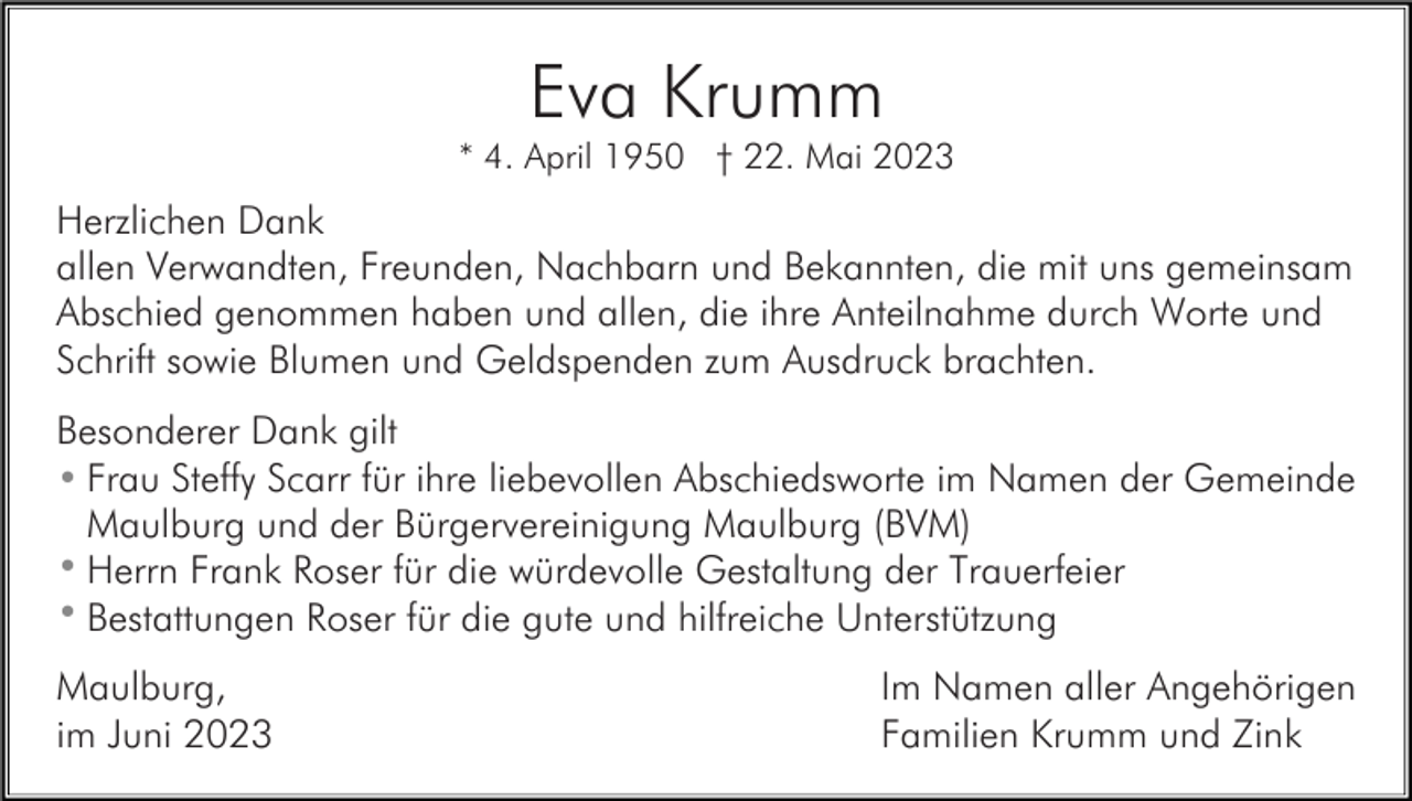 <p>Eva Krumm<br />* 4. April 1950 † 22. Mai 2023</p><p>Herzlichen Dank<br />allen Verwandten, Freunden, Nachbarn und Bekannten, die mit uns gemeinsam<br />Abschied genommen haben und allen, die ihre Anteilnahme durch Worte und<br />Schrift sowie Blumen und Geldspenden zum Ausdruck brachten.<br />Besonderer Dank gilt<br />• Frau Steffy Scarr für ihre liebevollen Abschiedsworte im Namen der Gemeinde<br />Maulburg und der Bürgervereinigung Maulburg (BVM)<br />• Herrn Frank Roser für die würdevolle Gestaltung der Trauerfeier<br />• Bestattungen Roser für die gute und hilfreiche Unterstützung<br />Maulburg,<br />im Juni 2023</p><p>Im Namen aller Angehörigen<br />Familien Krumm und Zink</p>
