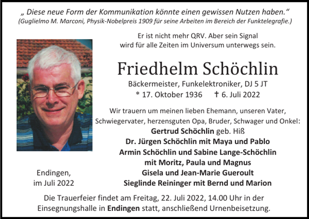 <p>„ Diese neue Form der Kommunikation könnte einen gewissen Nutzen haben.“<br />(Guglielmo M. Marconi, Physik-Nobelpreis 1909 für seine Arbeiten im Bereich der Funktelegrafie.)</p><p>Er ist nicht mehr QRV. Aber sein Signal<br />wird für alle Zeiten im Universum unterwegs sein.</p><p>Friedhelm Schöchlin<br />Bäckermeister, Funkelektroniker, DJ 5 JT<br />* 17. Oktober 1936  6. Juli 2022<br />Wir trauern um meinen lieben Ehemann, unseren Vater,<br />Schwiegervater, herzensguten Opa, Bruder, Schwager und Onkel:</p><p>Endingen,<br />im Juli 2022</p><p>Gertrud Schöchlin geb. Hiß<br />Dr. Jürgen Schöchlin mit Maya und Pablo<br />Armin Schöchlin und Sabine Lange-Schöchlin<br />mit Moritz, Paula und Magnus<br />Gisela und Jean-Marie Gueroult<br />Sieglinde Reininger mit Bernd und Marion</p><p>Die Trauerfeier findet am Freitag, 22. Juli 2022, 14.00 Uhr in der<br />Einsegnungshalle in Endingen statt, anschließend Urnenbeisetzung.</p>