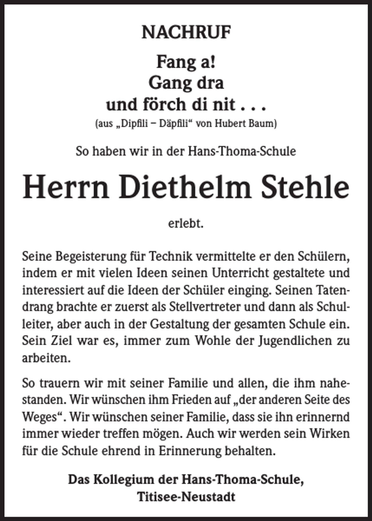 <p>NACHRUF<br />Fang a!<br />Gang dra<br />und förch di nit . . .<br />(aus „Dipfili – Däpfili“ von Hubert Baum)</p><p>So haben wir in der Hans-Thoma-Schule</p><p>Herrn Diethelm Stehle<br />erlebt.<br />Seine Begeisterung für Technik vermittelte er den Schülern,<br />indem er mit vielen Ideen seinen Unterricht gestaltete und<br />interessiert auf die Ideen der Schüler einging. Seinen Tatendrang brachte er zuerst als Stellvertreter und dann als Schulleiter, aber auch in der Gestaltung der gesamten Schule ein.<br />Sein Ziel war es, immer zum Wohle der Jugendlichen zu<br />arbeiten.<br />So trauern wir mit seiner Familie und allen, die ihm nahestanden. Wir wünschen ihm Frieden auf „der anderen Seite des<br />Weges“. Wir wünschen seiner Familie, dass sie ihn erinnernd<br />immer wieder treffen mögen. Auch wir werden sein Wirken<br />für die Schule ehrend in Erinnerung behalten.<br />Das Kollegium der Hans-Thoma-Schule,<br />Titisee-Neustadt</p>