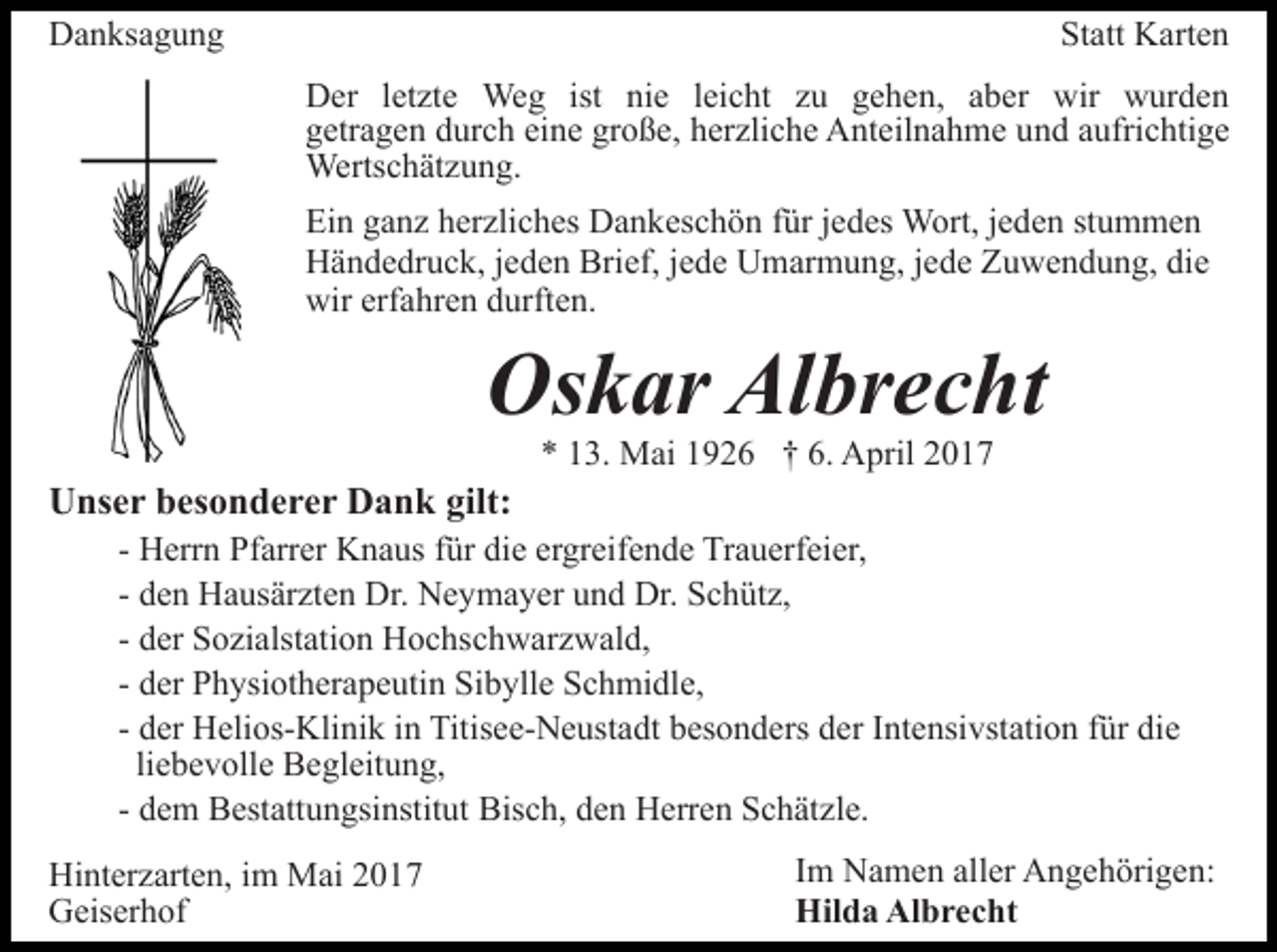 <p>Danksagung</p><p>Statt Karten<br />Der letzte Weg ist nie leicht zu gehen, aber wir wurden<br />getragen durch eine große, herzliche Anteilnahme und aufrichtige<br />Wertschätzung.<br />Ein ganz herzliches Dankeschön für jedes Wort, jeden stummen<br />Händedruck, jeden Brief, jede Umarmung, jede Zuwendung, die<br />wir erfahren durften.</p><p>Oskar Albrecht<br />* 13. Mai 1926 † 6. April 2017</p><p>Unser besonderer Dank gilt:<br />- Herrn Pfarrer Knaus für die ergreifende Trauerfeier,<br />- den Hausärzten Dr. Neymayer und Dr. Schütz,<br />- der Sozialstation Hochschwarzwald,<br />- der Physiotherapeutin Sibylle Schmidle,<br />- der Helios-Klinik in Titisee-Neustadt besonders der Intensivstation für die<br />liebevolle Begleitung,<br />- dem Bestattungsinstitut Bisch, den Herren Schätzle.<br />Hinterzarten, im Mai 2017<br />Geiserhof</p><p>Im Namen aller Angehörigen:<br />Hilda Albrecht</p>