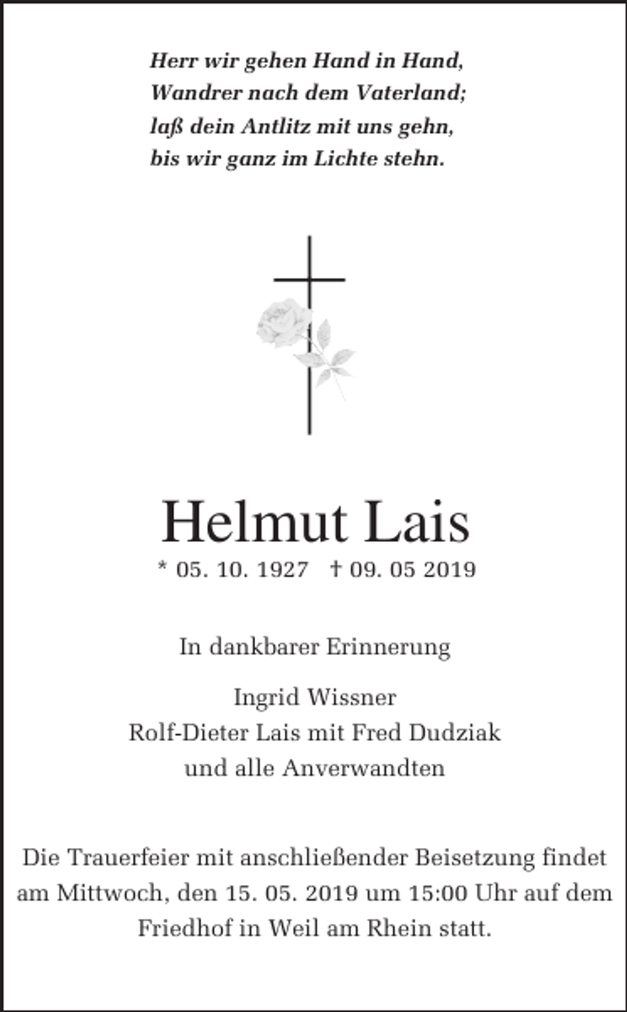 <p>Herr wir gehen Hand in Hand,<br />Wandrer nach dem Vaterland;<br />laß dein Antlitz mit uns gehn,<br />bis wir ganz im Lichte stehn.</p><p>Helmut Lais<br />* 05. 10. 1927 † 09. 05 2019<br />In dankbarer Erinnerung<br />Ingrid Wissner<br />Rolf-Dieter Lais mit Fred Dudziak<br />und alle Anverwandten</p><p>Die Trauerfeier mit anschließender Beisetzung findet<br />am Mittwoch, den 15. 05. 2019 um 15:00 Uhr auf dem<br />Friedhof in Weil am Rhein statt.</p>