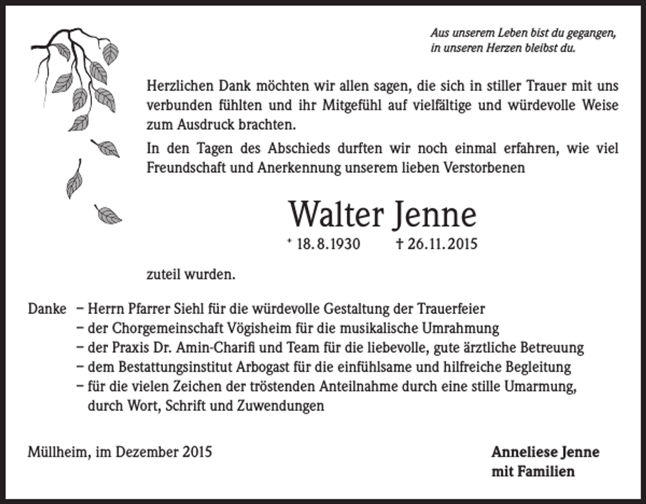 <p>Aus unserem Leben bist du gegangen,<br />in unseren Herzen bleibst du.</p><p>Herzlichen Dank möchten wir allen sagen, die sich in stiller Trauer mit uns<br />verbunden fühlten und ihr Mitgefühl auf vielfältige und würdevolle Weise<br />zum Ausdruck brachten.<br />In den Tagen des Abschieds durften wir noch einmal erfahren, wie viel<br />Freundschaft und Anerkennung unserem lieben Verstorbenen</p><p>Walter Jenne</p><p>+</p><p>18. 8.1930</p><p>† 26.11. 2015</p><p>zuteil wurden.<br />Danke – Herrn Pfarrer Siehl für die würdevolle Gestaltung der Trauerfeier<br />– der Chorgemeinschaft Vögisheim für die musikalische Umrahmung<br />– der Praxis Dr. Amin-Charifi und Team für die liebevolle, gute ärztliche Betreuung<br />– dem Bestattungsinstitut Arbogast für die einfühlsame und hilfreiche Begleitung<br />– für die vielen Zeichen der tröstenden Anteilnahme durch eine stille Umarmung,<br />durch Wort, Schrift und Zuwendungen<br />Müllheim, im Dezember 2015 Anneliese Jenne<br />mit Familien</p>
