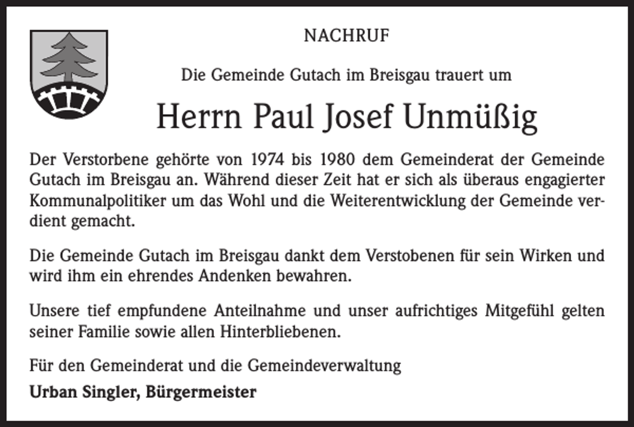 <p>NACHRUF<br />Die Gemeinde Gutach im Breisgau trauert um</p><p>Herrn Paul Josef Unmüßig<br />Der Verstorbene gehörte von 1974 bis 1980 dem Gemeinderat der Gemeinde<br />Gutach im Breisgau an. Während dieser Zeit hat er sich als überaus engagierter<br />Kommunalpolitiker um das Wohl und die Weiterentwicklung der Gemeinde verdient gemacht.<br />Die Gemeinde Gutach im Breisgau dankt dem Verstobenen für sein Wirken und<br />wird ihm ein ehrendes Andenken bewahren.<br />Unsere tief empfundene Anteilnahme und unser aufrichtiges Mitgefühl gelten<br />seiner Familie sowie allen Hinterbliebenen.<br />Für den Gemeinderat und die Gemeindeverwaltung<br />Urban Singler, Bürgermeister</p>