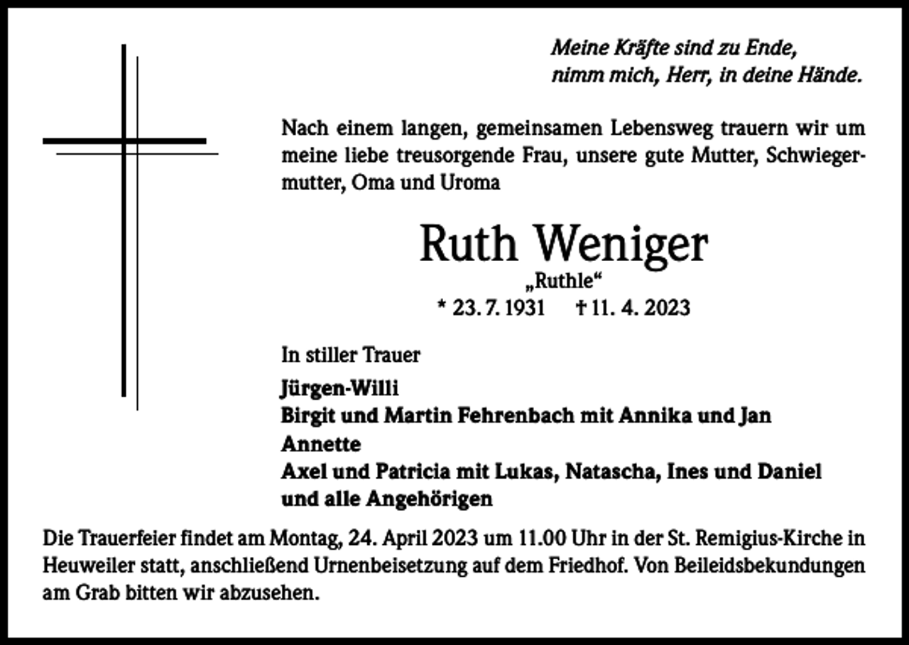 <p>Meine Kräfte sind zu Ende,<br />nimm mich, Herr, in deine Hände.<br />Nach einem langen, gemeinsamen Lebensweg trauern wir um<br />meine liebe treusorgende Frau, unsere gute Mutter, Schwiegermutter, Oma und Uroma</p><p>Ruth „Ruthle“<br />Weniger<br />* 23. 7. 1931</p><p>† 11. 4. 2023</p><p>In stiller Trauer<br />Jürgen-Willi<br />Birgit und Martin Fehrenbach mit Annika und Jan<br />Annette<br />Axel und Patricia mit Lukas, Natascha, Ines und Daniel<br />und alle Angehörigen<br />Die Trauerfeier findet am Montag, 24. April 2023 um 11.00 Uhr in der St. Remigius-Kirche in<br />Heuweiler statt, anschließend Urnenbeisetzung auf dem Friedhof. Von Beileidsbekundungen<br />am Grab bitten wir abzusehen.</p>