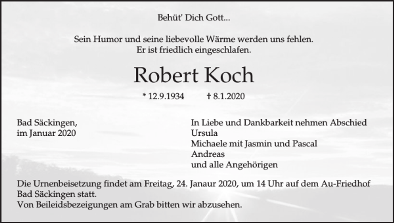 <p>Behüt' Dich Gott...<br />Sein Humor und seine liebevolle Wärme werden uns fehlen.<br />Er ist friedlich eingeschlafen.</p><p>Robert Koch<br />* 12.9.1934<br />Bad Säckingen,<br />im Januar 2020</p><p>† 8.1.2020<br />In Liebe und Dankbarkeit nehmen Abschied<br />Ursula<br />Michaele mit Jasmin und Pascal<br />Andreas<br />und alle Angehörigen</p><p>Die Urnenbeisetzung findet am Freitag, 24. Janaur 2020, um 14 Uhr auf dem Au-Friedhof<br />Bad Säckingen statt.<br />Von Beileidsbezeigungen am Grab bitten wir abzusehen.</p>