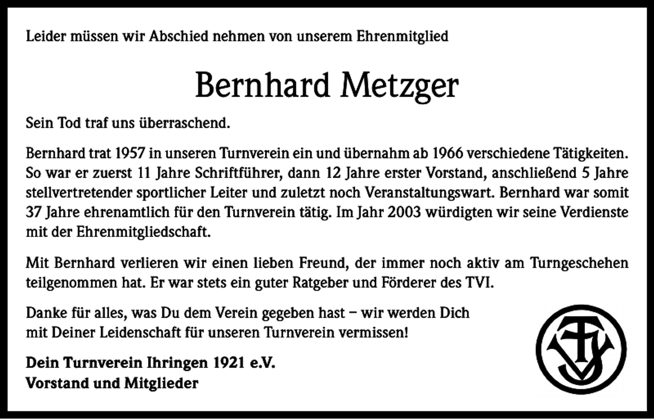 <p>Leider müssen wir Abschied nehmen von unserem Ehrenmitglied</p><p>Bernhard Metzger<br />Sein Tod traf uns überraschend.<br />Bernhard trat 1957 in unseren Turnverein ein und übernahm ab 1966 verschiedene Tätigkeiten.<br />So war er zuerst 11 Jahre Schriftführer, dann 12 Jahre erster Vorstand, anschließend 5 Jahre<br />stellvertretender sportlicher Leiter und zuletzt noch Veranstaltungswart. Bernhard war somit<br />37 Jahre ehrenamtlich für den Turnverein tätig. Im Jahr 2003 würdigten wir seine Verdienste<br />mit der Ehrenmitgliedschaft.<br />Mit Bernhard verlieren wir einen lieben Freund, der immer noch aktiv am Turngeschehen<br />teilgenommen hat. Er war stets ein guter Ratgeber und Förderer des TVI.<br />Danke für alles, was Du dem Verein gegeben hast – wir werden Dich<br />mit Deiner Leidenschaft für unseren Turnverein vermissen!<br />Dein Turnverein Ihringen 1921 e.V.<br />Vorstand und Mitglieder</p>