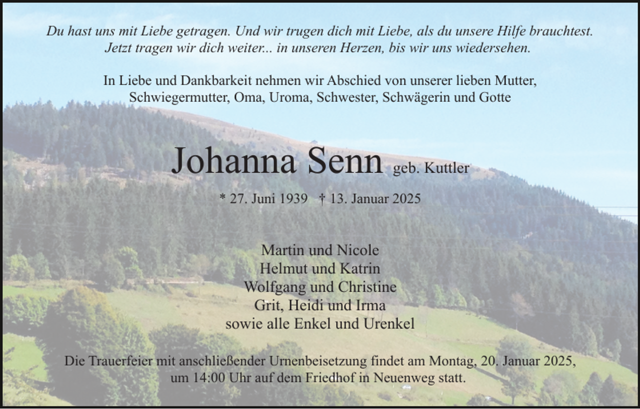 <p>Du hast uns mit Liebe getragen. Und wir trugen dich mit Liebe, als du unsere Hilfe brauchtest.<br />Jetzt tragen wir dich weiter... in unseren Herzen, bis wir uns wiedersehen.<br />In Liebe und Dankbarkeit nehmen wir Abschied von unserer lieben Mutter,<br />Schwiegermutter, Oma, Uroma, Schwester, Schwägerin und Gotte</p><p>Johanna Senn geb. Kuttler<br />* 27. Juni 1939 † 13. Januar 2025</p><p>Martin und Nicole<br />Helmut und Katrin<br />Wolfgang und Christine<br />Grit, Heidi und Irma<br />sowie alle Enkel und Urenkel<br />Die Trauerfeier mit anschließender Urnenbeisetzung findet am Montag, 20. Januar 2025,<br />um 14:00 Uhr auf dem Friedhof in Neuenweg statt.</p>