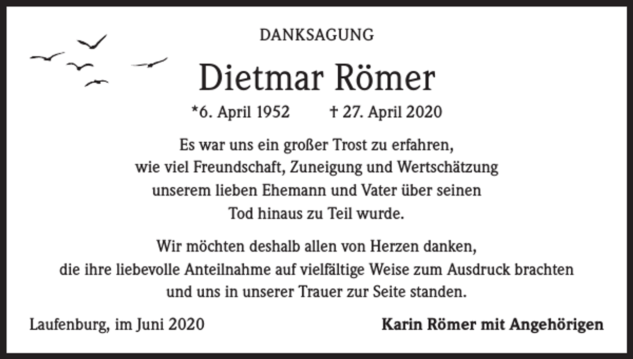 <p>DANKSAGUNG</p><p>Dietmar Römer<br />*6. April 1952</p><p>† 27. April 2020</p><p>Es war uns ein großer Trost zu erfahren,<br />wie viel Freundschaft, Zuneigung und Wertschätzung<br />unserem lieben Ehemann und Vater über seinen<br />Tod hinaus zu Teil wurde.<br />Wir möchten deshalb allen von Herzen danken,<br />die ihre liebevolle Anteilnahme auf vielfältige Weise zum Ausdruck brachten<br />und uns in unserer Trauer zur Seite standen.<br />Laufenburg, im Juni 2020</p><p>Karin Römer mit Angehörigen</p>