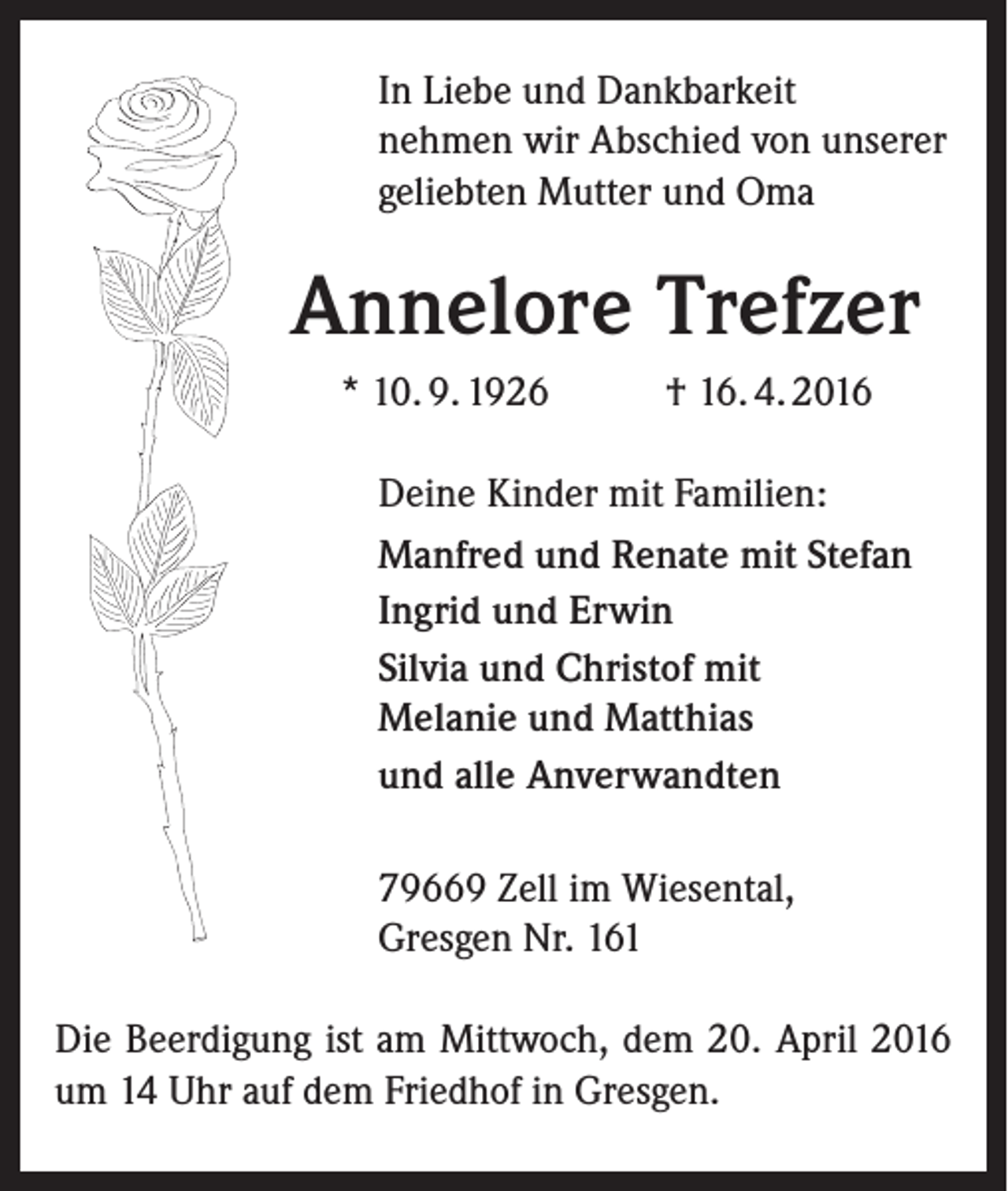<p>In Liebe und Dankbarkeit<br />nehmen wir Abschied von unserer<br />geliebten Mutter und Oma</p><p>Annelore Trefzer<br />* 10. 9. 1926</p><p>† 16. 4. 2016</p><p>Deine Kinder mit Familien:<br />Manfred und Renate mit Stefan<br />Ingrid und Erwin<br />Silvia und Christof mit<br />Melanie und Matthias<br />und alle Anverwandten<br />79669 Zell im Wiesental,<br />Gresgen Nr. 161<br />Die Beerdigung ist am Mittwoch, dem 20. April 2016<br />um 14 Uhr auf dem Friedhof in Gresgen.</p>