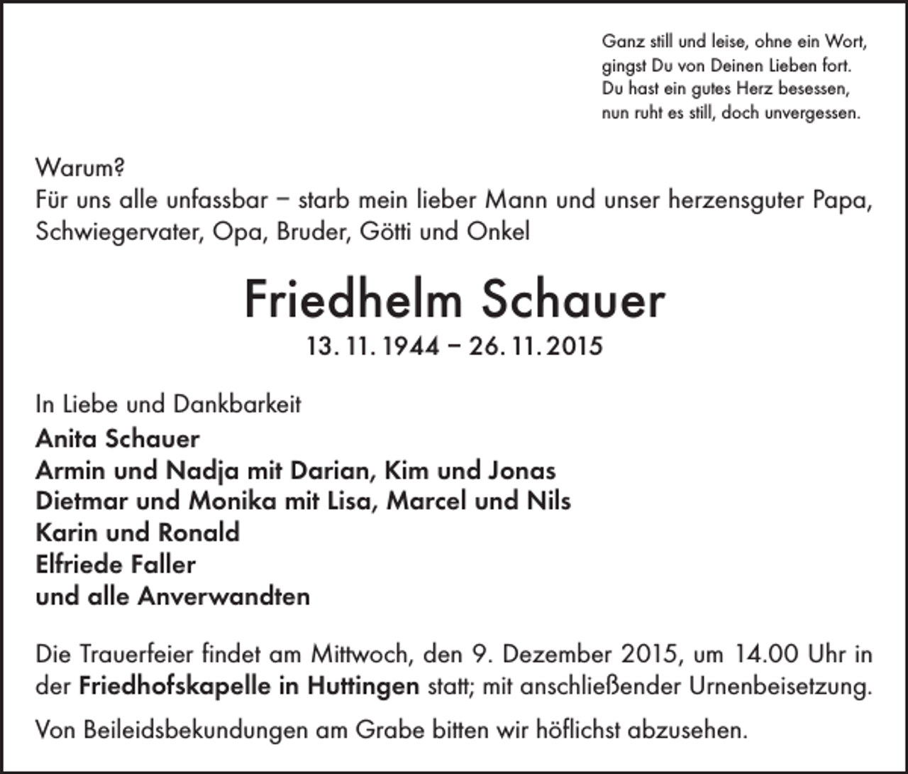 <p>Ganz still und leise, ohne ein Wort,<br />gingst Du von Deinen Lieben fort.<br />Du hast ein gutes Herz besessen,<br />nun ruht es still, doch unvergessen.</p><p>Warum?<br />Für uns alle unfassbar – starb mein lieber Mann und unser herzensguter Papa,<br />Schwiegervater, Opa, Bruder, Götti und Onkel</p><p>Friedhelm Schauer<br />13. 11. 1944 – 26. 11. 2015</p><p>In Liebe und Dankbarkeit<br />Anita Schauer<br />Armin und Nadja mit Darian, Kim und Jonas<br />Dietmar und Monika mit Lisa, Marcel und Nils<br />Karin und Ronald<br />Elfriede Faller<br />und alle Anverwandten<br />Die Trauerfeier findet am Mittwoch, den 9. Dezember 2015, um 14.00 Uhr in<br />der Friedhofskapelle in Huttingen statt; mit anschließender Urnenbeisetzung.<br />Von Beileidsbekundungen am Grabe bitten wir höflichst abzusehen.</p>