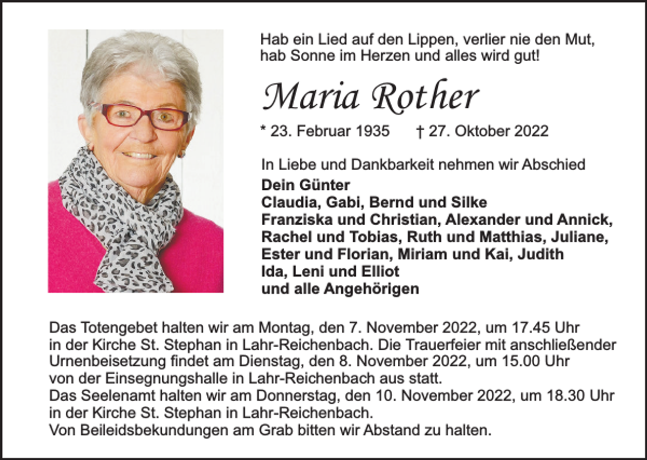 <p>Hab ein Lied auf den Lippen, verlier nie den Mut,<br />hab Sonne im Herzen und alles wird gut!</p><p>Maria Rother<br />* 23. Februar 1935</p><p>† 27. Oktober 2022</p><p>In Liebe und Dankbarkeit nehmen wir Abschied<br />Dein Günter<br />Claudia, Gabi, Bernd und Silke<br />Franziska und Christian, Alexander und Annick,<br />Rachel und Tobias, Ruth und Matthias, Juliane,<br />Ester und Florian, Miriam und Kai, Judith<br />Ida, Leni und Elliot<br />und alle Angehörigen<br />Das Totengebet halten wir am Montag, den 7. November 2022, um 17.45 Uhr<br />in der Kirche St. Stephan in Lahr-Reichenbach. Die Trauerfeier mit anschließender<br />Urnenbeisetzung findet am Dienstag, den 8. November 2022, um 15.00 Uhr<br />von der Einsegnungshalle in Lahr-Reichenbach aus statt.<br />Das Seelenamt halten wir am Donnerstag, den 10. November 2022, um 18.30 Uhr<br />in der Kirche St. Stephan in Lahr-Reichenbach.<br />Von Beileidsbekundungen am Grab bitten wir Abstand zu halten.</p>