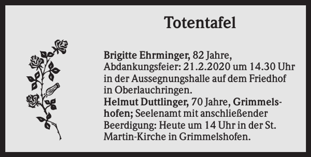 <p>Totentafel<br />Brigitte Ehrminger, 82 Jahre,<br />Abdankungsfeier: 21.2.2020 um 14.30 Uhr<br />in der Aussegnungshalle auf dem Friedhof<br />in Oberlauchringen.<br />Helmut Duttlinger, 70 Jahre, Grimmelshofen; Seelenamt mit anschließender<br />Beerdigung: Heute um 14 Uhr in der St.<br />Martin-Kirche in Grimmelshofen.</p>
